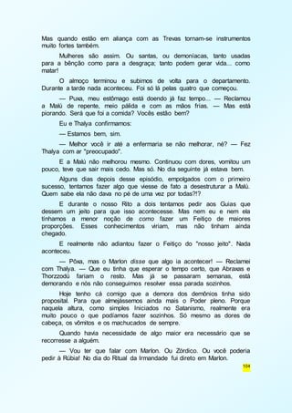 Mas quando estão em aliança com as Trevas tornam-se instrumentos 
muito fortes também. 
Mulheres são assim. Ou santas, ou demoníacas, tanto usadas 
para a bênção como para a desgraça; tanto podem gerar vida... como 
matar! 
O almoço terminou e subimos de volta para o departamento. 
104 
Durante a tarde nada aconteceu. Foi só lá pelas quatro que começou. 
— Puxa, meu estômago está doendo já faz tempo... — Reclamou 
a Malú de repente, meio pálida e com as mãos frias. — Mas está 
piorando. Será que foi a comida? Vocês estão bem? 
Eu e Thalya confirmamos: 
— Estamos bem, sim. 
— Melhor você ir até a enfermaria se não melhorar, né? — Fez 
Thalya com ar "preocupado". 
E a Malú não melhorou mesmo. Continuou com dores, vomitou um 
pouco, teve que sair mais cedo. Mas só. No dia seguinte já estava bem. 
Alguns dias depois desse episódio, empolgados com o primeiro 
sucesso, tentamos fazer algo que viesse de fato a desestruturar a Malú. 
Quem sabe ela não dava no pé de uma vez por todas?!? 
E durante o nosso Rito a dois tentamos pedir aos Guias que 
dessem um jeito para que isso acontecesse. Mas nem eu e nem ela 
tínhamos a menor noção de como fazer um Feitiço de maiores 
proporções. Esses conhecimentos viriam, mas não tinham ainda 
chegado. 
E realmente não adiantou fazer o Feitiço do "nosso jeito". Nada 
aconteceu. 
— Pôxa, mas o Marlon disse que algo ia acontecer! — Reclamei 
com Thalya. — Que eu tinha que esperar o tempo certo, que Abraxas e 
Thorzzodú fariam o resto. Mas já se passaram semanas, está 
demorando e nós não conseguimos resolver essa parada sozinhos. 
Hoje tenho cá comigo que a demora dos demônios tinha sido 
proposital. Para que almejássemos ainda mais o Poder pleno. Porque 
naquela altura, como simples Iniciados no Satanismo, realmente era 
muito pouco o que podíamos fazer sozinhos. Só mesmo as dores de 
cabeça, os vômitos e os machucados de sempre. 
Quando havia necessidade de algo maior era necessário que se 
recorresse a alguém. 
— Vou ter que falar com Marlon. Ou Zórdico. Ou você poderia 
pedir à Rúbia! No dia do Ritual da Irmandade fui direto em Marlon. 
 