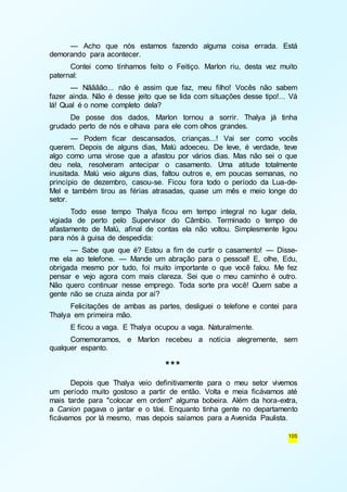 — Acho que nós estamos fazendo alguma coisa errada. Está 
105 
demorando para acontecer. 
Contei como tínhamos feito o Feitiço. Marlon riu, desta vez muito 
paternal: 
— Nãããão... não é assim que faz, meu filho! Vocês não sabem 
fazer ainda. Não é desse jeito que se lida com situações desse tipo!... Vá 
lá! Qual é o nome completo dela? 
De posse dos dados, Marlon tornou a sorrir. Thalya já tinha 
grudado perto de nós e olhava para ele com olhos grandes. 
— Podem ficar descansados, crianças...! Vai ser como vocês 
querem. Depois de alguns dias, Malú adoeceu. De leve, é verdade, teve 
algo como uma virose que a afastou por vários dias. Mas não sei o que 
deu nela, resolveram antecipar o casamento. Uma atitude totalmente 
inusitada. Malú veio alguns dias, faltou outros e, em poucas semanas, no 
princípio de dezembro, casou-se. Ficou fora todo o período da Lua-de- 
Mel e também tirou as férias atrasadas, quase um mês e meio longe do 
setor. 
Todo esse tempo Thalya ficou em tempo integral no lugar dela, 
vigiada de perto pelo Supervisor do Câmbio. Terminado o tempo de 
afastamento de Malú, afinal de contas ela não voltou. Simplesmente ligou 
para nós à guisa de despedida: 
— Sabe que que é? Estou a fim de curtir o casamento! — Disse-me 
ela ao telefone. — Mande um abração para o pessoal! E, olhe, Edu, 
obrigada mesmo por tudo, foi muito importante o que você falou. Me fez 
pensar e vejo agora com mais clareza. Sei que o meu caminho é outro. 
Não quero continuar nesse emprego. Toda sorte pra você! Quem sabe a 
gente não se cruza ainda por aí? 
Felicitações de ambas as partes, desliguei o telefone e contei para 
Thalya em primeira mão. 
E ficou a vaga. E Thalya ocupou a vaga. Naturalmente. 
Comemoramos, e Marlon recebeu a notícia alegremente, sem 
qualquer espanto. 
*** 
Depois que Thalya veio definitivamente para o meu setor vivemos 
um período muito gostoso a partir de então. Volta e meia ficávamos até 
mais tarde para "colocar em ordem" alguma bobeira. Além da hora-extra, 
a Canion pagava o jantar e o táxi. Enquanto tinha gente no departamento 
ficávamos por lá mesmo, mas depois saíamos para a Avenida Paulista. 
 