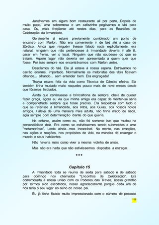Jantávamos em algum bom restaurante ali por perto. Depois de 
muito papo, uma sobremesa e um cafezinho pegávamos o táxi para 
casa. Ou, mais freqüente até nestes dias, para as Reuniões de 
Celebração da Irmandade. 
Geralmente já estava previamente combinado um ponto de 
encontro com Marlon. Não era conveniente ir de táxi até a casa de 
Zórdico. Ainda que ninguém tivesse falado nada explicitamente, era 
natural: ninguém que não pertencesse à Irmandade deveria ir até lá, 
parar em frente, ver o local. Ninguém que não soubesse do que se 
tratava. Aquele lugar não deveria ser apresentado a quem quer que 
fosse. Por isso sempre nos encontrávamos com Marlon antes. 
Descíamos do táxi. Ele já estava à nossa espera. Entrávamos no 
carrão enorme, importado. Normalmente os motoristas dos táxis ficavam 
olhando... olhando... sem entender bem. Era engraçado! 
Thalya estava feliz da vida como Técnica de Câmbio efetiva. Ela 
também tinha mudado muito naqueles pouco mais de nove meses desde 
que fôramos Iniciados. 
Ainda que continuasse a brincalhona de sempre, cheia de querer 
fazer graça, agora eu via que minha amiga era capaz de manter-se séria 
e compenetrada sempre que fosse preciso. Era respeitosa com tudo o 
que se referisse à Irmandade, aos Ritos, aos Guias, aos nossos novos 
amigos. Falava de uma maneira mais adulta, não tinha medo de nada, 
agia sempre com determinação diante do que queria. 
No entanto, assim como eu, não foi somente isto que mudou na 
personalidade dela. Era como se estivéssemos sendo submetidos a uma 
"metamorfose". Lenta ainda...mas inexorável. Na mente, nas emoções, 
nas ações e reações, nos propósitos de vida, na maneira de enxergar o 
mundo e seus habitantes. 
106 
Não haveria mais como viver a mesma vidinha de antes. 
Mas não era nada que não estivéssemos dispostos a entregar. 
*** 
Capítulo 15 
A Irmandade toda se reunia de sexta para sábado e de sábado 
para domingo nos chamados "Encontros de Celebração". Era 
comemorada a nossa união com os Poderes das Trevas, nossa gratidão 
por termos sido escolhidos, nosso agradecimento porque cada um de 
nós teria o seu lugar no reino do nosso pai. 
Eu já tinha ficado muito impressionado com o número de pessoas 
 