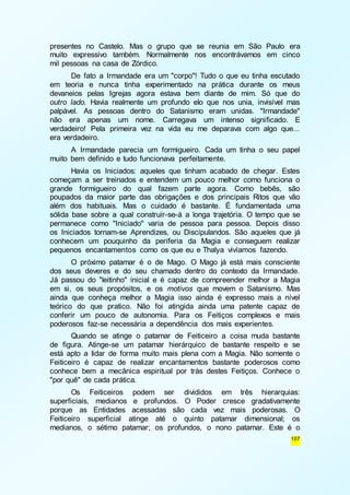 presentes no Castelo. Mas o grupo que se reunia em São Paulo era 
muito expressivo também. Normalmente nos encontrávamos em cinco 
mil pessoas na casa de Zórdico. 
De fato a Irmandade era um "corpo"! Tudo o que eu tinha escutado 
em teoria e nunca tinha experimentado na prática durante os meus 
devaneios pelas Igrejas agora estava bem diante de mim. Só que do 
outro lado. Havia realmente um profundo elo que nos unia, invisível mas 
palpável. As pessoas dentro do Satanismo eram unidas. "Irmandade" 
não era apenas um nome. Carregava um intenso significado. E 
verdadeiro! Pela primeira vez na vida eu me deparava com algo que... 
era verdadeiro. 
A Irmandade parecia um formigueiro. Cada um tinha o seu papel 
107 
muito bem definido e tudo funcionava perfeitamente. 
Havia os Iniciados: aqueles que tinham acabado de chegar. Estes 
começam a ser treinados e entendem um pouco melhor como funciona o 
grande formigueiro do qual fazem parte agora. Como bebês, são 
poupados da maior parte das obrigações e dos principais Ritos que vão 
além dos habituais. Mas o cuidado é bastante. É fundamentada uma 
sólida base sobre a qual construir-se-á a longa trajetória. O tempo que se 
permanece como "Iniciado" varia de pessoa para pessoa. Depois disso 
os Iniciados tornam-se Aprendizes, ou Discipulandos. São aqueles que já 
conhecem um pouquinho da periferia da Magia e conseguem realizar 
pequenos encantamentos como os que eu e Thalya vivíamos fazendo. 
O próximo patamar é o de Mago. O Mago já está mais consciente 
dos seus deveres e do seu chamado dentro do contexto da Irmandade. 
Já passou do "leitinho" inicial e é capaz de compreender melhor a Magia 
em si, os seus propósitos, e os motivos que movem o Satanismo. Mas 
ainda que conheça melhor a Magia isso ainda é expresso mais a nível 
teórico do que pratico. Não foi atingida ainda uma patente capaz de 
conferir um pouco de autonomia. Para os Feitiços complexos e mais 
poderosos faz-se necessária a dependência dos mais experientes. 
Quando se atinge o patamar de Feiticeiro a coisa muda bastante 
de figura. Atinge-se um patamar hierárquico de bastante respeito e se 
está apto a lidar de forma muito mais plena com a Magia. Não somente o 
Feiticeiro é capaz de realizar encantamentos bastante poderosos como 
conhece bem a mecânica espiritual por trás destes Feitiços. Conhece o 
"por quê" de cada prática. 
Os Feiticeiros podem ser divididos em três hierarquias: 
superficiais, medianos e profundos. O Poder cresce gradativamente 
porque as Entidades acessadas são cada vez mais poderosas. O 
Feiticeiro superficial atinge até o quinto patamar dimensional; os 
medianos, o sétimo patamar; os profundos, o nono patamar. Este é o 
 
