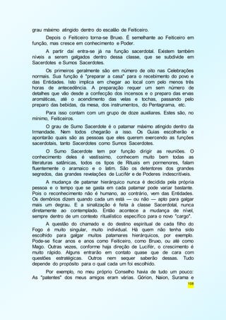 108 
grau máximo atingido dentro do escalão de Feiticeiro. 
Depois o Feiticeiro torna-se Bruxo. É semelhante ao Feiticeiro em 
função, mas cresce em conhecimento e Poder. 
A partir daí entra-se já na função sacerdotal. Existem também 
níveis a serem galgados dentro dessa classe, que se subdivide em 
Sacerdotes e Sumos Sacerdotes. 
Os primeiros geralmente são em número de oito nas Celebrações 
normais. Sua função é "preparar a casa" para o recebimento do povo e 
das Entidades. Isto implica em chegar ao local com pelo menos três 
horas de antecedência. A preparação requer um sem número de 
detalhes que vão desde a confecção dos incensos e o preparo das ervas 
aromáticas, até o acendimento das velas e tochas, passando pelo 
preparo das bebidas, da mesa, dos instrumentos, do Pentagrama, etc. 
Para isso contam com um grupo de doze auxiliares. Estes são, no 
mínimo, Feiticeiros. 
O grau de Sumo Sacerdote é o patamar máximo atingido dentro da 
Irmandade. Nem todos chegarão a isso. Os Guias escolherão e 
apontarão quais são as pessoas que eles querem exercendo as funções 
sacerdotais, tanto Sacerdotes como Sumos Sacerdotes. 
O Sumo Sacerdote tem por função dirigir as reuniões. O 
conhecimento deles é vastíssimo, conhecem muito bem todas as 
literaturas satânicas, todos os tipos de Rituais em pormenores, falam 
fluentemente o aramaico e o latim. São os detentores dos grandes 
segredos, das grandes revelações de Lucifér e de Poderes indescritíveis. 
A mudança de patamar hierárquico nunca é decidida pela própria 
pessoa e o tempo que se gasta em cada patamar pode variar bastante. 
Pois o reconhecimento não é humano, ao contrário, vem das Entidades. 
Os demônios dizem quando cada um está — ou não — apto para galgar 
mais um degrau. E a sinalização é feita à classe Sacerdotal, nunca 
diretamente ao contemplado. Então acontece a mudança de nível, 
sempre dentro de um contexto ritualístico específico para o novo "cargo". 
A questão do chamado e do destino espiritual de cada filho do 
Fogo é muito singular, muito individual. Há quem não tenha sido 
escolhido para galgar muitos patamares hierárquicos, por exemplo. 
Pode-se ficar anos e anos como Feiticeiro, como Bruxo, ou até como 
Mago. Outras vezes, conforme haja direção de Lucifér, o crescimento é 
muito rápido. Alguns entrarão em contato quase que de cara com 
questões estratégicas. Outros nem sequer saberão dessas. Tudo 
depende do propósito para o qual cada um foi escolhido. 
Por exemplo, no meu próprio Conselho havia de tudo um pouco: 
As "patentes" dos meus amigos eram várias. Górion, Naion, Surama e 
 