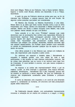 Ariel eram Magos. Rúbia já era Feiticeira. Aziz e Kzara também. Marlon, 
Egípcio e Cerdic eram Bruxos. Zórdico era Sacerdote. E eu e Thalya, 
Aprendizes. 
A partir do grau de Feiticeiro abrem-se portas para que, se for do 
interesse das Entidades, a pessoa assuma mais de uma função. Há 
algumas outras posições que podem ser consideradas. 
Os Mestres das Escolas, ou Mestres Doutrinários, é uma delas. 
Nessa altura eu já sabia que havia muitas Escolas como a que eu tinha 
freqüentado com Thalya. Zórdico era Sacerdote e Mestre Doutrinário, por 
exemplo. Marlon era Bruxo e estava iniciando como Mestre, mas ainda 
num patamar menos elevado do que o de Zórdico. 
Outra posição é a dos cinco "Profetas": pessoas cuja casta 
demoníaca que os acompanha lhes confere uma capacidade diferente de 
discernimento espiritual. Estes conseguem perceber muito facilmente 
quando alguém tem algum problema, e que tipo de problema. Até as 
coisas mais "escondidas" não permanecem ocultas diante deles. 
Indivíduos que estejam com dúvidas, titubeantes, tentando esconder algo 
não passam despercebidos. Os Profetas atuam também como sentinelas 
no sentido de imediatamente perceber qualquer tipo de espião ou intruso 
dentro da reunião. 
Uma última posição é a dos Músicos que, sempre em múltiplos de 
109 
nove, são responsáveis pela orquestra e pelos corais. 
Eu admirava em especial o trabalho deles...! Normalmente a 
orquestra é bastante grande, com uma média de vinte e sete 
participantes, e são tocados os mais diversos instrumentos musicais. Até 
as coisas mais estranhas, que eu nunca vi em nenhum outro lugar fora 
da Irmandade. O coral também é enorme, com pelo menos cinqüenta e 
quatro pessoas. 
As músicas e os cantos são impressionantes!!! Afinal, o pai da 
matéria, Lucifér, os tinha ensinado e capacitado. Uma música diferente, 
melodiosa, afinadíssima... maravilhosa! Ela é dita "inspirada" porque não 
há ensaios ou partituras a serem seguidas. Na hora da Celebração os 
músicos são simplesmente canalizados pelas Entidades e produzem 
tudo aquilo. 
É como se descesse uma orquestra e um coral de uma dimensão 
superior e, canalizando os humanos, em sincronia com eles produzissem 
aquele efeito indescritível. 
*** 
Na Celebração daquele sábado, com pontualidade impressionante 
iniciamos a entoação de um mantra em uníssono e, a seguir, a música 
 