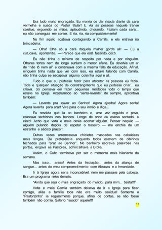 Era tudo muito engraçado. Eu morria de dar risada diante da cara 
vermelha e suada do Pastor titular! E via as pessoas naquele transe 
coletivo, erguendo as mãos, aplaudindo, chorando. Faziam cada cara... 
eu não conseguia me conter. E ria, ria, ria compulsivamente! 
No fim aquilo acabava contagiando a Camila, e ela entrava na 
11 
brincadeira: 
— Olha! Olha só a cara daquela mulher gorda ali! — Eu a 
cutucava, apontando. — Parece que ela está fazendo cocô. 
Eu não tinha o mínimo de respeito por nada e por ninguém. 
Olhares tortos nem de longe surtiam o menor efeito. Eu devolvia um ar 
de “não tô nem aí” e continuava com a mesma falta de educação. Afinal, 
ninguém tinha nada que ver com isso, eu estava falando com Camila, 
não tinha culpa se escapava alguma coisinha aqui e ali. 
Tudo o que eu pudesse fazer para afrontar as pessoas eu fazia. 
Toda e qualquer situação de constrangimento que eu pudesse criar... eu 
criava. Só pensava em fazer pequenas maldades todo o tempo que 
estava na Igreja. Acostumado ao “senta-levanta” de sempre, aprontava 
também: 
— Levanta pra louvar ao Senhor! Agora ajoelha! Agora senta! 
Agora levanta para orar! Vire para o seu irmão e diga... 
Eu resolvia que ia ao banheiro e, uma vez erguido o povo, 
colocava tachinhas nos bancos. Longe de onde eu estava sentado, é 
claro! Acho que volta e meia devia acertar alguém. Pensar naquilo — 
alguém pulando depois de espetar o traseiro — me enchia de um 
estranho e sádico prazer! 
Outras vezes arremessava chicletes mascados nas cabeleiras 
mais longas. De preferência enquanto todos estavam de olhinhos 
fechados para “orar ao Senhor”. No banheiro escrevia palavrões nas 
portas, xingava os Pastores, achincalhava a Bíblia. 
Assim, o Culto terminava por ser o momento mais hilariante da 
semana. 
Mas isso... antes! Antes da Iniciação... antes da aliança de 
sangue... antes do meu comprometimento com Abraxas e a Irmandade. 
Ir à Igreja agora seria inconcebível, nem me passava pela cabeça. 
Era um programa reles demais. 
“Ainda que seja o mais engraçado do mundo, para mim... basta!!! ” 
Volta e meia Camila também deixava de ir a Igreja para ficar 
comigo, aliás a família toda não era muito assídua! Somente o 
“Pastorzinho” ia regularmente porque, afinal de contas, se não fosse 
também não comia. Salário “suado” aquele!!! 
 