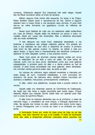 começou. Estávamos alegres! Era impossível não estar alegre. Aquele 
tipo de Ritual acontecia todos os finais de semana. 
Marlon segurou forte minha mão esquerda. Eu tomei a de Thalya. 
Rúbia também estava perto e aproximou-se de nós. Górion e Egípcio 
estavam bem à nossa frente e nos lançaram seus sorrisos. O povo todo 
deu-se as mãos formando um gigantesco círculo de milhares de 
pessoas. 
Nosso local habitual de culto era um vastíssimo salão subterrâneo 
em casa de Zórdico. Aquele salão me lembrava um pouco o outro, no 
Castelo, talvez por causa das dimensões. Mas a belíssima decoração 
não era muito semelhante. 
O teto altíssimo era muito lindo, totalmente abobadado, e me 
lembrava a arquitetura das antigas catedrais góticas. Era pintado em 
toda a sua extensão de azul claro e desenhos de nuvens. À primeira 
vista eram de fato apenas nuvens; no entanto, se detida a vista por 
algum tempo, a figura clara e impressionante dos demônios começava a 
aparecer no meio daquelas nuvens, e nas próprias nuvens. 
Havia nove pares de enormes colunas laterais unidas por arcos 
que se estendiam de um lado a outro do salão. Os nove pares de 
colunas, junto com os seus arcos, delimitavam como que nove galerias 
subseqüentes, a primeira perto do altar e a última próxima ao hall de 
entrada. O povo ficava acomodado nas nove galerias, sobre almofadas. 
Um corredor central percorria todas elas, da porta ao altar. 
As colunas de mármore negro estavam envolvidas a intervalos por 
anéis largos de ouro, ricamente trabalhados, e com inscrições em 
aramaico. Os arcos, de mármore claro, também tinham inscrições em 
aramaico e detalhes minuciosos primorosamente entalhados. 
O altar, sobre uma plataforma, ocupava toda a porção anterior do 
110 
recinto. 
Aquele salão era destinado apenas às Cerimônias de Celebração, 
de modo que não havia a região escondida pelo manto negro. (Fiquei 
sabendo depois que naquele recinto existe todo um aparato para lidar 
com o corpo do sacrifício Ritual.) 
O altar tinha os mesmos elementos que eu já conhecia: a mesa de 
mármore negro, o candelabro de nove braços, o triângulo desenhado no 
chão. Na parede dos fundos do altar, vermelho-rubro sobre fundo negro, 
o imenso Pentagrama com o círculo ao redor e os símbolos em cada 
ponta. 
A iluminação ficava por conta de duas piras de fogo ao pé das 
escadas, mas bem menores do que a do Castelo. O resto da iluminação 
vinha das velas e lamparinas artificiais colocadas sobre suportes nas 
 