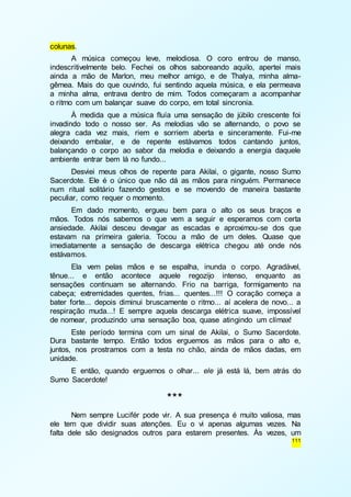 111 
colunas. 
A música começou leve, melodiosa. O coro entrou de manso, 
indescritivelmente belo. Fechei os olhos saboreando aquilo, apertei mais 
ainda a mão de Marlon, meu melhor amigo, e de Thalya, minha alma-gêmea. 
Mais do que ouvindo, fui sentindo aquela música, e ela permeava 
a minha alma, entrava dentro de mim. Todos começaram a acompanhar 
o ritmo com um balançar suave do corpo, em total sincronia. 
À medida que a música fluía uma sensação de júbilo crescente foi 
invadindo todo o nosso ser. As melodias vão se alternando, o povo se 
alegra cada vez mais, riem e sorriem aberta e sinceramente. Fui-me 
deixando embalar, e de repente estávamos todos cantando juntos, 
balançando o corpo ao sabor da melodia e deixando a energia daquele 
ambiente entrar bem lá no fundo... 
Desviei meus olhos de repente para Akilai, o gigante, nosso Sumo 
Sacerdote. Ele é o único que não dá as mãos para ninguém. Permanece 
num ritual solitário fazendo gestos e se movendo de maneira bastante 
peculiar, como requer o momento. 
Em dado momento, ergueu bem para o alto os seus braços e 
mãos. Todos nós sabemos o que vem a seguir e esperamos com certa 
ansiedade. Akilai desceu devagar as escadas e aproximou-se dos que 
estavam na primeira galeria. Tocou a mão de um deles. Quase que 
imediatamente a sensação de descarga elétrica chegou até onde nós 
estávamos. 
Ela vem pelas mãos e se espalha, inunda o corpo. Agradável, 
tênue... e então acontece aquele regozijo intenso, enquanto as 
sensações continuam se alternando. Frio na barriga, formigamento na 
cabeça; extremidades quentes, frias... quentes...!!! O coração começa a 
bater forte... depois diminui bruscamente o ritmo... aí acelera de novo... a 
respiração muda...! E sempre aquela descarga elétrica suave, impossível 
de nomear, produzindo uma sensação boa, quase atingindo um clímax! 
Este período termina com um sinal de Akilai, o Sumo Sacerdote. 
Dura bastante tempo. Então todos erguemos as mãos para o alto e, 
juntos, nos prostramos com a testa no chão, ainda de mãos dadas, em 
unidade. 
E então, quando erguemos o olhar... ele já está lá, bem atrás do 
Sumo Sacerdote! 
*** 
Nem sempre Lucifér pode vir. A sua presença é muito valiosa, mas 
ele tem que dividir suas atenções. Eu o vi apenas algumas vezes. Na 
falta dele são designados outros para estarem presentes. Às vezes, um 
 