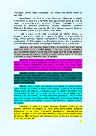 Principado. Outras vezes, Potestades. Mas nunca uma patente menor do 
que essa. 
Naturalmente, se oferecíamos um Ritual de Celebração, a alguém 
oferecíamos. E esse era o momento deles aparecerem diante da vista de 
todos. Um momento muito aguardado. Éramos contemplados com a 
presença de demônios poderosos: Astaroth, Behemoth, Asmodeo, 
Bélzebu e Leviathan, por exemplo. O próprio Abraxas aparecia bastante. 
Mas Asmodeo era um dos que vinham, mais vezes. 
Todo o povo os vê. Não é privilégio de apenas alguns. Os 
demônios aparecem cheios de pompa e de glória, enormes, exalando 
força, Poder, domínio. Algumas características individuais nos auxiliam a 
identificá-los. Os Principados e as Potestades sempre têm braceletes de 
ouro nos quais está inscrito o seu próprio emblema. Ajuda a identificar. 
Asmodeo, por exemplo, tinha orelhas proeminentes e um sorriso 
muito simpático; louro, cabelos longos, com duas tranças ladeando a 
face, geralmente estava vestido com uma roupa azul de tecido acetinado. 
Parecia um guerreiro viking. Era forte, com ombros largos, e nos seus 
braceletes a insígnia vermelha: um "A" cortado. 
Behemoth tinha aparência semelhante à de um elefante, com a 
pele grossa e o ventre espaçoso, as pernas lembrando as patas do 
elefante. Parecia animalesco, mas tinha um rosto com leves traços 
humanos e características meio indianas, meio orientais. Às vezes 
aparecia com uma roupa que sempre me lembrava um kimono. 
Astaroth variava bastante. Às vezes aparecia numa forma 
masculina, outras vezes numa forma feminina. Como mulher é muito 
bonita. Mas como homem parece um ancião. A identificação vinha 
através da coroa que sempre usava. A sua inscrição aparecia tanto nela 
quanto nos antebraços. 
Bélzebu tinha o rosto que parecia uma mistura de vários animais. 
Tinha chifres que saíam da nuca, muito longos, como os de um touro. 
Abriam acima da cabeça, e brilhavam como se fossem de cristal, meio 
transparentes. O contorno do rosto parecia com o de um bode, mas a 
aparência era de homem. Os olhos eram bem profundos. Tinha o cabelo 
bem preto e curto, e as laterais dele misturavam com a barba. Usava um 
monte de colares com pedras. O punho era estranho. Parecia cercado 
por garras. 
Leviathan já não era muito humano. Parecia realmente um 
monstro, lembrava um dragão; as mãos eram como garras, pareciam 
deformadas, e os olhos, envergados, lateralizados, assemelhavam-se 
aos de um réptil. A boca era muito vermelha, parecia estar sempre cheia 
de sangue. Mais raramente ele aparecia como um homem com patas de 
bode. Mas não era feio. 
112 
 