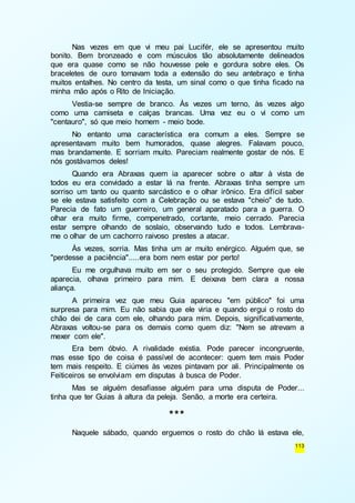 Nas vezes em que vi meu pai Lucifér, ele se apresentou muito 
bonito. Bem bronzeado e com músculos tão absolutamente delineados 
que era quase como se não houvesse pele e gordura sobre eles. Os 
braceletes de ouro tomavam toda a extensão do seu antebraço e tinha 
muitos entalhes. No centro da testa, um sinal como o que tinha ficado na 
minha mão após o Rito de Iniciação. 
Vestia-se sempre de branco. Às vezes um terno, às vezes algo 
como uma camiseta e calças brancas. Uma vez eu o vi como um 
"centauro", só que meio homem - meio bode. 
No entanto uma característica era comum a eles. Sempre se 
apresentavam muito bem humorados, quase alegres. Falavam pouco, 
mas brandamente. E sorriam muito. Pareciam realmente gostar de nós. E 
nós gostávamos deles! 
Quando era Abraxas quem ia aparecer sobre o altar à vista de 
todos eu era convidado a estar lá na frente. Abraxas tinha sempre um 
sorriso um tanto ou quanto sarcástico e o olhar irônico. Era difícil saber 
se ele estava satisfeito com a Celebração ou se estava "cheio" de tudo. 
Parecia de fato um guerreiro, um general aparatado para a guerra. O 
olhar era muito firme, compenetrado, cortante, meio cerrado. Parecia 
estar sempre olhando de soslaio, observando tudo e todos. Lembrava-me 
113 
o olhar de um cachorro raivoso prestes a atacar. 
Às vezes, sorria. Mas tinha um ar muito enérgico. Alguém que, se 
"perdesse a paciência".....era bom nem estar por perto! 
Eu me orgulhava muito em ser o seu protegido. Sempre que ele 
aparecia, olhava primeiro para mim. E deixava bem clara a nossa 
aliança. 
A primeira vez que meu Guia apareceu "em público" foi uma 
surpresa para mim. Eu não sabia que ele viria e quando ergui o rosto do 
chão dei de cara com ele, olhando para mim. Depois, significativamente, 
Abraxas voltou-se para os demais como quem diz: "Nem se atrevam a 
mexer com ele". 
Era bem óbvio. A rivalidade existia. Pode parecer incongruente, 
mas esse tipo de coisa é passível de acontecer: quem tem mais Poder 
tem mais respeito. E ciúmes às vezes pintavam por ali. Principalmente os 
Feiticeiros se envolviam em disputas à busca de Poder. 
Mas se alguém desafiasse alguém para uma disputa de Poder... 
tinha que ter Guias à altura da peleja. Senão, a morte era certeira. 
*** 
Naquele sábado, quando erguemos o rosto do chão lá estava ele, 
 