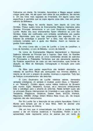 Feiticeiros em diante. Os Iniciados, Aprendizes e Magos sequer podem 
chegar perto dele. Há até quem nem saiba da sua existência, tão secreto 
é. Um dos livros mais sagrados da Irmandade. Em alguns casos mais 
específicos é permitido que se copie alguma coisa dele, mas sem jamais 
retirá-lo da Biblioteca. 
A Bíblia Negra foi escrita depois, bem depois do Livro dos 
Grimões. Possui quatro livros de Ensinamentos Mágicos inspirados pelos 
Grandes Príncipes demoníacos e um Livro Doutrinário inspirado por 
Lucifér. Muitos dos seus ensinamentos fazem referência ao Livro dos 
Grimões. Estes são codificados com símbolos semelhantes aos usados 
pelos Alquimistas para que haja preservação dos segredos. Em se 
tratando da simbologia é possível "ler" a letra, mas não elucidar seu 
conteúdo completo sem a ajuda dos Mestres. Assim os maiores se-gredos 
ficam selados. 
Os cinco Livros são: o Livro de Lucifér; o Livro de Leviathan; o 
115 
Livro de Asmodeo; o Livro de Bélzebu; o Livro de Astaroth. 
Os Livros de Ensinamentos Mágicos desmembram a Hierarquia 
Satânica referente ao Príncipe que o inspirou. Quer dizer, os Grandes 
Príncipes têm controle sobre os cinco Continentes através de exércitos 
de Principados e Potestades Territoriais que são plenamente expostos. 
Os Poderes específicos de cada um são mencionados, suas formas de 
atuação, os Ritos de Adoração, Consagração e Iniciação para cada 
Entidade. 
Os Ritos para pactos específicos são também abordados, os 
métodos de sacrifício Ritual são esmiuçados nos mínimos detalhes, o 
mesmo se dá com o preparo de poções, incensos e ungüentos. Todo tipo 
de Feitiços e encantamentos são descritos. 
O Livro Doutrinário de Lucifér relativiza valores, demonstra 
verdades ontológicas. (A verdade é imutável, porém Deus, o "Absoluto", 
é um "Mutante"). Contém alguns outros relatos históricos da Bruxaria 
pelo mundo: Egito, Alexandria, Europa, etc.e menciona enfaticamente 
toda a estratégia para o advento do anticristo. Relata também quais são 
os principais Braços internacionais da Irmandade e suas ações no Globo. 
Templários, Pitagóricos, Gnósticos, Golden Dawn, WICCA, Warlock, 
Maçonaria, AMORC (Antiga Ordem Mística Rosa Cruz), etc. Os braços 
regionais não são mencionados. 
Por fim Lucifér faz a descrição do seu próprio Apocalipse. Como o 
Mundo será tomado por ele e seus filhos. Além de abordar uma 
descrição minuciosa do Inferno. 
(Há um livro que é comercializado nos EUA e muitos têm fácil 
acesso a ele em livrarias esotéricas e Faculdades. Porém o que é 
apresentado neste representa cerca de apenas dez por cento do 
 