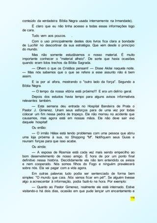conteúdo da verdadeira Bíblia Negra usada internamente na Irmandade). 
É claro que eu não tinha acesso a todas essas informações logo 
116 
de cara. 
Tudo vem aos poucos. . 
Com o uso principalmente destes dois livros fica clara a bondade 
de Lucifér no descortinar da sua estratégia. Que vem desde o princípio 
do mundo. 
Mas não somente estudávamos o nosso material. É muito 
importante conhecer o "material alheio". De sorte que havia ocasiões 
quando eram lidos trechos da Bíblia Sagrada. 
— Olhem o que os Cristãos pensam! — Disse Akilai naquela noite. 
— Mas nós sabemos que o que se refere a esse assunto não é bem 
assim. 
E ia por aí afora, mostrando o "outro lado da força". Segundo a 
Bíblia Negra. 
— O tempo da nossa vitória está próximo!!! E era um delírio geral. 
Depois dos estudos havia tempo para alguns avisos informativos 
relevantes também. 
— Esta semana deu entrada no Hospital Bandeira de Prata o 
Pastor J. Gimenez. Unam seus esforços para de uma vez por todas 
colocar um fim nessa pedra de tropeço. Ele não morreu no acidente que 
causamos, mas agora está em nossas mãos. Ele não deve sair vivo 
daquele hospital! 
Ou então: 
— O irmão Hálax está tendo problemas com uma pessoa que abriu 
uma loja próxima à sua, no Shopping "M". Notifiquem seus Guias e 
reunam forças para que isso acabe. 
Ou ainda: 
— A esposa de Rosmùe está cada vez mais sendo empecilho ao 
bom desenvolvimento de nosso amigo. É hora de por um ponto final 
definitivo nessa história. Decididamente ela não tem entendido os avisos 
e nem cooperado. Nós somos filhos do Fogo e ninguém prevalecerá 
sobre nós. Ela vai pagar com a vida agora. 
Em outras palavras tudo podia ser sentenciado de forma bem 
simples: "O mundo que caia. Nós vamos ficar em pé!". Se alguém tivesse 
algo a acrescentar à informação, podia fazê-lo na hora. Por exemplo: 
— Quanto ao Pastor Gimenez, realmente ele está internado. Estive 
visitando-o há dois dias, ocasião em que pude lançar um encantamento e 
 