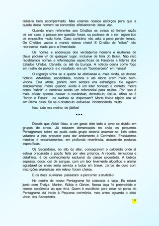 deixá-lo bem acompanhado. Mas unamos nossos esforços para que a 
queda deste homem se concretize efetivamente desta vez. 
Quando eram referentes aos Cristãos os avisos só tinham razão 
de ser caso a pessoa em questão fosse, ou pudesse vir a ser, algum tipo 
de empecilho muito forte. Caso contrário não valia a pena perder tempo. 
De Cristãos vazios o mundo estava cheio! E Cristão de "rótulo" não 
representa nada para a Irmandade. 
Os nomes e endereços dos verdadeiros homens e mulheres de 
Deus podiam vir de qualquer lugar, inclusive de fora do Brasil. Não raro 
recebíamos nomes e informações específicas de Pastores e líderes dos 
Estados Unidos, Canadá, ou até da Europa. A notícia corria como fogo 
em rastro de pólvora e o resultado era um "bombardeio" em massa! 
O regozijo vinha se a queda se efetivasse e, mais ainda, se virasse 
notícia. Adultérios, escândalos, roubos e até morte eram muito bem-vindos. 
Esta última, porém, nem sempre era estratégica. Se alguém 
simplesmente morre quando ainda é um líder honesto e correto, morre 
como "mártir" e continua sendo um referencial para muitos. Por isso é 
mais eficaz apenas causar o escândalo, derrubá-lo, feri-lo. Afinal se é 
"ferido o Pastor... as ovelhas se dispersam"! Morte física rápida era só 
em último caso. Só se o obstáculo estivesse incomodando muito. 
117 
Isso tudo era motivo de júbilos! 
*** 
Depois que Akilai falou, a um gesto dele todo o povo se dividiu em 
grupos de cinco. Já estavam demarcados no chão os pequenos 
Pentagramas sobre os quais cada grupo deveria assentar-se. Nós todos 
voltamos a nos preparar para dar andamento à Cerimônia. Entoávamos 
mantras e encantamentos, em profunda reverência, assumindo posturas 
específicas. 
Os Sacerdotes, no alto do altar, consagravam o caldeirão onde já 
estava preparada a poção feita por eles próprios. A receita, minuciosa e 
detalhista, é de conhecimento exclusivo da classe sacerdotal. A bebida 
espessa, doce, cor de sangue, com um teor levemente alcoólico e aroma 
agradável de ervas seria servida a todos em breve. Jarros de ouro com 
inscrições aramaicas em relevo foram cheios. 
E os doze auxiliares passaram a percorrer a multidão. 
No centro de nosso Pentagrama foi colocada a taça. Eu estava 
junto com Thalya, Marlon, Rúbia e Górion. Nossa taça foi preenchida e 
demos seqüência ao que viria. Quem é escolhido para estar na ponta do 
Pentagrama dá inicio à Pequena cerimônia, mas antes aguarda o sinal 
vindo dos Sacerdotes. 
 