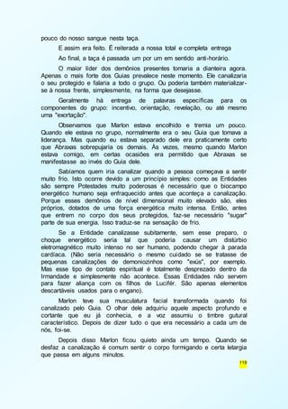 119 
pouco do nosso sangue nesta taça. 
E assim era feito. É reiterada a nossa total e completa entrega 
Ao final, a taça é passada um por um em sentido anti-horário. 
O maior líder dos demônios presentes tomaria a dianteira agora. 
Apenas o mais forte dos Guias prevalece neste momento. Ele canalizaria 
o seu protegido e falaria a todo o grupo. Ou poderia também materializar - 
se à nossa frente, simplesmente, na forma que desejasse. 
Geralmente há entrega de palavras específicas para os 
componentes do grupo: incentivo, orientação, revelação, ou até mesmo 
uma "exortação". 
Observamos que Marlon estava encolhido e tremia um pouco. 
Quando ele estava no grupo, normalmente era o seu Guia que tomava a 
liderança. Mas quando eu estava separado dele era praticamente certo 
que Abraxas sobrepujaria os demais. Às vezes, mesmo quando Marlon 
estava comigo, em certas ocasiões era permitido que Abraxas se 
manifestasse ao invés do Guia dele. 
Sabíamos quem iria canalizar quando a pessoa começava a sentir 
muito frio. Isto ocorre devido a um princípio simples: como as Entidades 
são sempre Potestades muito poderosas é necessário que o biocampo 
energético humano seja enfraquecido antes que aconteça a canalização. 
Porque esses demônios de nível dimensional muito elevado são, eles 
próprios, dotados de uma força energética muito intensa. Então, antes 
que entrem no corpo dos seus protegidos, faz-se necessário "sugar" 
parte de sua energia. Isso traduz-se na sensação de frio. 
Se a Entidade canalizasse subitamente, sem esse preparo, o 
choque energético seria tal que poderia causar um distúrbio 
eletromagnético muito intenso no ser humano, podendo chegar à parada 
cardíaca. (Não seria necessário o mesmo cuidado se se tratasse de 
pequenas canalizações de demoniozinhos como "exús", por exemplo. 
Mas esse tipo de contato espiritual é totalmente desprezado dentro da 
Irmandade e simplesmente não acontece. Essas Entidades não servem 
para fazer aliança com os filhos de Lucifér. São apenas elementos 
descartáveis usados para o engano). 
Marlon teve sua musculatura facial transformada quando foi 
canalizado pelo Guia. O olhar dele adquiriu aquele aspecto profundo e 
cortante que eu já conhecia, e a voz assumiu o timbre gutural 
característico. Depois de dizer tudo o que era necessário a cada um de 
nós, foi-se. 
Depois disso Marlon ficou quieto ainda um tempo. Quando se 
desfaz a canalização é comum sentir o corpo formigando e certa letargia 
que passa em alguns minutos. 
 