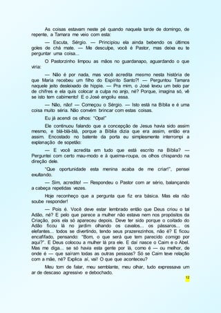 As coisas estavam neste pé quando naquela tarde de domingo, de 
12 
repente, a Tamara me veio com esta: 
— Escuta, Sérgio. — Principiou ela ainda bebendo os últimos 
goles de chá mate. — Me desculpe, você é Pastor, mas deixa eu te 
perguntar uma coisa... 
O Pastorzinho limpou as mãos no guardanapo, aguardando o que 
viria: 
— Não é por nada, mas você acredita mesmo nesta história de 
que Maria recebeu um filho do Espírito Santo?! — Perguntou Tamara 
naquele jeito desleixado de hippie. — Pra mim, o José levou um belo par 
de chifres e ela quis colocar a culpa no anjo, né? Porque, imagina só, vê 
se isto tem cabimento! E o José engoliu essa. 
— Não, não! — Começou o Sérgio. — Isto está na Bíblia e é uma 
coisa muito séria. Não convém brincar com estas coisas. 
Eu já acendi os olhos: “Opa!” 
Ele continuou falando que a concepção de Jesus havia sido assim 
mesmo, e blá-blá-blá, porque a Bíblia dizia que era assim, então era 
assim. Encostado no batente da porta eu simplesmente interrompi a 
explanação de sopetão: 
— E você acredita em tudo que está escrito na Bíblia? — 
Perguntei com certo mau-modo e à queima-roupa, os olhos chispando na 
direção dele. 
“Que oportunidade esta menina acaba de me criar!”, pensei 
exultando. 
— Sim, acredito! — Respondeu o Pastor com ar sério, balançando 
a cabeça repetidas vezes. 
Hoje reconheço que a pergunta que fiz era básica. Mas ela não 
soube responder! 
— Pois é. Você deve estar lembrado então que Deus criou o tal 
Adão, né? E pelo que parece a mulher não estava nem nos propósitos da 
Criação, pois ela só apareceu depois. Deve ter sido porque o coitado do 
Adão ficou lá no jardim olhando os cavalos... os pássaros... os 
elefantes... todos se divertindo, tendo seus prazerezinhos, não é? E ficou 
encafifado, pensando: “Bom, o que será que tem parecido comigo por 
aqui?”. E Deus colocou a mulher lá pra ele. E daí nasce o Caim e o Abel. 
Mas me diga... se só havia esta gente por lá, como é — ou melhor, de 
onde é — que saíram todas as outras pessoas? Só se Caim teve relação 
com a mãe, né? Explica aí, vai! O que que aconteceu? 
Meu tom de falar, meu semblante, meu olhar, tudo expressava um 
ar de descaso agressivo e debochado. 
 