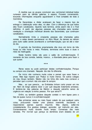 À medida que os grupos concluíam seu cerimonial individual todos 
rumavam para as últimas galerias, à espera. Ficavam conversando, 
trocando informações enquanto aguardavam o final completo de toda a 
Cerimônia. 
Os Sacerdotes e Akilai acabavam de fazer o mesmo tipo de 
entrega e celebração entre eles, no altar. Com a diferença de que todos 
eles ficam canalizados. Quando tudo termina, ainda assim não é o final 
definitivo. A partir daí algumas pessoas são chamadas para receber 
revelação e orientação individual através dos Sacerdotes, que continuam 
canalizados. 
Normalmente trinta a cinqüenta pessoas são chamadas pelos 
nomes, e estas devem permanecer no Átrio Ritual. As demais se retiram 
para outro salão aonde acontecerá a confraternização, que vai até o raiar 
do dia. 
O período da Cerimônia propriamente dita dura em torno de três 
horas ou três horas e meia. Portanto, terminava entre duas e duas e 
meia da madrugada. 
Neste horário todos vão para o salão de confraternização. É 
momento de boa comida, bebida, música... e liberdade plena para fazer o 
que quiser. 
120 
*** 
Raras vezes eu pude participar destas confraternizações. Porque 
eu sempre era chamado. Naquele dia não foi diferente. 
De início não conhecia muita coisa e pensei que essa fosse a 
praxe. Mas logo reparei que Thalya ia muito menos. Os outros colegas 
do meu Grupo também. Marlon não me tinha dito nada mas comecei a 
perceber que o comum não era estar lá sempre. 
Mas... ao que parecia... as Entidades tinham certo prazer em me 
ver. Nem de longe saberia dizer o por quê daquele tratamento amistoso. 
E lembrei-me das palavras de Marlon e daquele estranho senso de 
urgência em relação à minha pessoa. Por que seria??! 
Enfim, eu também gostava daquele contato e nem ligava para o 
fato de quase nunca ir à confraternização! 
Nas primeiras vezes eu mais fiquei calado do que qualquer outra 
coisa, procurando manter uma postura reverente, escutando e 
respondendo apenas quando inquirido. Mas depois, soltei-me 
completamente. Era gostoso dialogar, aprender, ser instruído por eles. 
Conversávamos muito durante muito tempo. Conversas das mais 
variadas. Por incrível que pareça os demônios eram dotados de um 
 