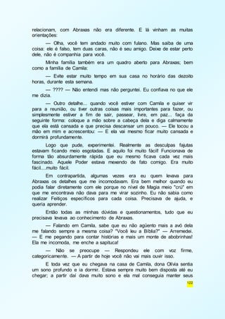 relacionam, com Abraxas não era diferente. E lá vinham as muitas 
orientações: 
— Olha, você tem andado muito com fulano. Mas saiba de uma 
coisa: ele é falso, tem duas caras, não é seu amigo. Deixe de estar perto 
dele, não é companhia para você. 
Minha família também era um quadro aberto para Abraxas; bem 
122 
como a família de Camila: 
— Evite estar muito tempo em sua casa no horário das dezoito 
horas, durante esta semana. 
— ???? — Não entendi mas não perguntei. Eu confiava no que ele 
me dizia. 
— Outro detalhe... quando você estiver com Camila e quiser vir 
para a reunião, ou tiver outras coisas mais importantes para fazer, ou 
simplesmente estiver a fim de sair, passear, livre, em paz... faça da 
seguinte forma: coloque a mão sobre a cabeça dela e diga calmamente 
que ela está cansada e que precisa descansar um pouco. — Ele tocou a 
mão em mim e acrescentou: — E ela vai mesmo ficar muito cansada e 
dormirá profundamente. 
Logo que pude, experimentei. Realmente as desculpas fajutas 
estavam ficando meio esgotadas. E aquilo foi muito fácil! Funcionava de 
forma tão absurdamente rápida que eu mesmo ficava cada vez mais 
fascinado. Aquele Poder estava mexendo de fato comigo. Era muito 
fácil....muito fácil. 
Em contrapartida, algumas vezes era eu quem levava para 
Abraxas os detalhes que me incomodavam. Era bem melhor quando eu 
podia falar diretamente com ele porque no nível de Magia meio "crú" em 
que me encontrava não dava para me virar sozinho. Eu não sabia como 
realizar Feitiços específicos para cada coisa. Precisava de ajuda, e 
queria aprender. 
Então todas as minhas dúvidas e questionamentos, tudo que eu 
precisava levava ao conhecimento de Abraxas. 
— Falando em Camila, sabe que eu não agüento mais a avó dela 
me falando sempre a mesma coisa? "Você leu a Bíblia?" — Arremedei. 
— E me pegando para contar histórias e mais um monte de abobrinhas! 
Ela me incomoda, me enche a sapituca! 
— Não se preocupe — Respondeu ele com voz firme, 
categoricamente. — A partir de hoje você não vai mais ouvir isso. 
E toda vez que eu chegava na casa de Camila, dona Olívia sentia 
um sono profundo e ia dormir. Estava sempre muito bem disposta até eu 
chegar; a partir daí dava muito sono e ela mal conseguia manter seus 
 