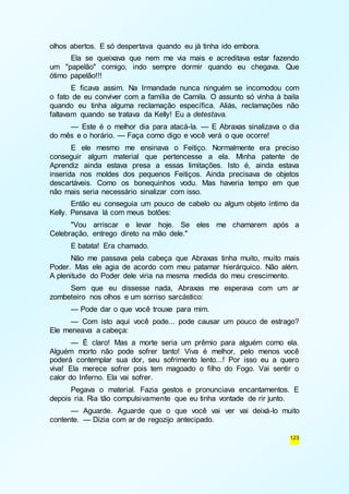 123 
olhos abertos. E só despertava quando eu já tinha ido embora. 
Ela se queixava que nem me via mais e acreditava estar fazendo 
um "papelão" comigo, indo sempre dormir quando eu chegava. Que 
ótimo papelão!!! 
E ficava assim. Na Irmandade nunca ninguém se incomodou com 
o fato de eu conviver com a família de Camila. O assunto só vinha à baila 
quando eu tinha alguma reclamação específica. Aliás, reclamações não 
faltavam quando se tratava da Kelly! Eu a detestava. 
— Este é o melhor dia para atacá-la. — E Abraxas sinalizava o dia 
do mês e o horário. — Faça como digo e você verá o que ocorre! 
E ele mesmo me ensinava o Feitiço. Normalmente era preciso 
conseguir algum material que pertencesse a ela. Minha patente de 
Aprendiz ainda estava presa a essas limitações. Isto é, ainda estava 
inserida nos moldes dos pequenos Feitiços. Ainda precisava de objetos 
descartáveis. Como os bonequinhos vodu. Mas haveria tempo em que 
não mais seria necessário sinalizar com isso. 
Então eu conseguia um pouco de cabelo ou algum objeto íntimo da 
Kelly. Pensava lá com meus botões: 
"Vou arriscar e levar hoje. Se eles me chamarem após a 
Celebração, entrego direto na mão dele." 
E batata! Era chamado. 
Não me passava pela cabeça que Abraxas tinha muito, muito mais 
Poder. Mas ele agia de acordo com meu patamar hierárquico. Não além. 
A plenitude do Poder dele viria na mesma medida do meu crescimento. 
Sem que eu dissesse nada, Abraxas me esperava com um ar 
zombeteiro nos olhos e um sorriso sarcástico: 
— Pode dar o que você trouxe para mim. 
— Com isto aqui você pode... pode causar um pouco de estrago? 
Ele meneava a cabeça: 
— É claro! Mas a morte seria um prêmio para alguém como ela. 
Alguém morto não pode sofrer tanto! Viva é melhor, pelo menos você 
poderá contemplar sua dor, seu sofrimento lento...! Por isso eu a quero 
viva! Ela merece sofrer pois tem magoado o filho do Fogo. Vai sentir o 
calor do Inferno. Ela vai sofrer. 
Pegava o material. Fazia gestos e pronunciava encantamentos. E 
depois ria. Ria tão compulsivamente que eu tinha vontade de rir junto. 
— Aguarde. Aguarde que o que você vai ver vai deixá-lo muito 
contente. — Dizia com ar de regozijo antecipado. 
 