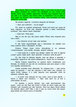Dias depois: Kelly era despedida, batia o carro bem no dia em que 
seu seguro acabava de vencer, era assaltada na rua, ficava muito 
doente, caíam seus cabelos, apareciam manchas que coçavam muito em 
sua pele e os médicos não tinham êxito no tratamento. Era só gasto e 
mais gasto de dinheiro com remédios caros. Uma sucessão de males 
assolavam a sua vida. 
Na semana seguinte, a primeira pergunta de Abraxas: 
— Quer que continue?... Ou já chega? 
Por vezes eu acabava amolecendo, ficava com pena por causa de 
tanto massacre. Já tinha sido advertido quando a estes "sentimentos 
primitivos" mas mesmo assim respondia: 
— Está bom. Pode parar. 
Mas aí era ele que não queria saber! Olhava meio esquisito para 
124 
mim e dizia: 
— Vou torturá-la só por mais uma semana. 
E não havia argumentação que o demovesse. Eu assistia com 
meus próprios olhos o desespero da Kelly. 
Embora Thalya fosse minha alma-gêmea e eu estivesse 
"compromissado" com Camila, Abraxas, sempre reiterava: 
— Você pode ter a mulher que desejar, sabia? Se você vir alguma 
a quem queira, basta pedir. Quer aprender a maneira certa de pedir? 
Eu não tinha lá intenção daquilo, mas me dispus a aprender a 
sinalização específica: não queria desapontá-lo. Aquilo era um presente! 
Muitos Feitiços específicos eu aprendi assim, diretamente com 
Abraxas, na medida em que ele me considerava apto para adquirir e lidar 
com aqueles ensinamentos. 
Certas ocasiões eram diferentes. Eu chegava bem — pelo menos 
assim eu pensava — mas ele colocava a mão sobre meu coração, ou 
sobre minha cabeça, e o rosto assumia uma expressão como se 
estivesse sentindo algo: 
— Ia entrar uma infecção em seu corpo, você ia ficar doente. — 
Sorria e falava com brandura. — Mas, tudo bem! Eu já tirei a 
enfermidade de você... 
Eu devolvia o sorriso aliviado, meu rosto demonstrando meu 
quase... amor por ele! Eles não tinham o Poder de retirar males que não 
tivessem sido causados por eles mesmos. Será que algum Bruxo estaria 
me fazendo algum mal?! Mas o fato é que eu nunca tinha tido sequer 
gripe desde que entrara para a Irmandade. 
 