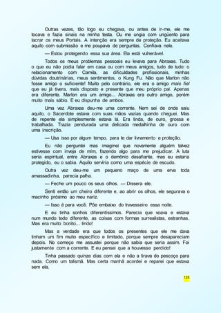 Outras vezes, tão logo eu chegava, ou antes de ir-me, ele me 
tocava e fazia sinais na minha testa. Ou me ungia com ungüento para 
lacrar os meus Portais. A intenção era sempre de proteção. Eu aceitava 
aquilo com submissão e me poupava de perguntas. Confiava nele. 
— Estou protegendo essa sua área. Ela está vulnerável. 
Todos os meus problemas pessoais eu levava para Abraxas. Tudo 
o que eu não podia falar em casa ou com meus amigos, tudo de tudo: o 
relacionamento com Camila, as dificuldades profissionais, minhas 
dúvidas doutrinárias, meus sentimentos, o Kung Fu. Não que Marlon não 
fosse amigo o suficiente! Muito pelo contrário, ele era o amigo mais fiel 
que eu já tivera, mais disposto e presente que meu próprio pai. Apenas 
era diferente. Marlon era um amigo... Abraxas era outro amigo, porém 
muito mais sábio. E eu dispunha de ambos. 
Uma vez Abraxas deu-me uma corrente. Nem sei de onde saiu 
aquilo, o Sacerdote estava com suas mãos vazias quando cheguei. Mas 
de repente ela simplesmente estava lá. Era linda, de ouro, grossa e 
trabalhada. Trazia pendurada uma delicada medalhinha de ouro com 
uma inscrição. 
— Usa isso por algum tempo, para te dar livramento e proteção. 
Eu não perguntei mas imaginei que novamente alguém talvez 
estivesse com inveja de mim, fazendo algo para me prejudicar. A luta 
seria espiritual, entre Abraxas e o demônio desafiante, mas eu estaria 
protegido, eu o sabia. Aquilo serviria como uma espécie de escudo. 
Outra vez deu-me um pequeno maço de uma erva toda 
125 
amassadinha, parecia palha. 
— Feche um pouco os seus olhos. — Dissera ele. 
Senti então um cheiro diferente e, ao abrir os olhos, ele segurava o 
macinho próximo ao meu nariz. 
— Isso é para você. Põe embaixo do travesseiro essa noite. 
E eu tinha sonhos diferentíssimos. Parecia que voava e estava 
num mundo todo diferente, as coisas com formas surrealistas, estranhas. 
Mas era muito bonito... lindo! 
Mas a verdade era que todos os presentes que ele me dava 
tinham um fim muito específico e limitado, porque sempre desapareciam 
depois. No começo me assustei porque não sabia que seria assim. Foi 
justamente com a corrente. E eu pensei que a houvesse perdido! 
Tinha passado quinze dias com ela e não a tirava do pescoço para 
nada. Como um talismã. Mas certa manhã acordei e reparei que estava 
sem ela. 
 