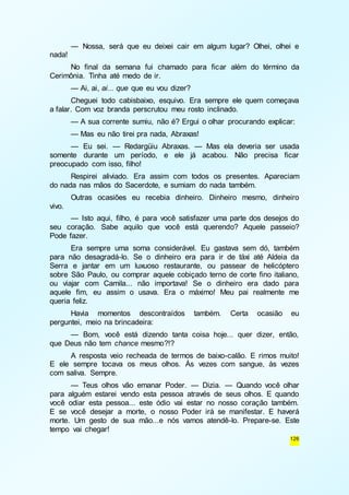 — Nossa, será que eu deixei cair em algum lugar? Olhei, olhei e 
126 
nada! 
No final da semana fui chamado para ficar além do término da 
Cerimônia. Tinha até medo de ir. 
— Ai, ai, ai... que que eu vou dizer? 
Cheguei todo cabisbaixo, esquivo. Era sempre ele quem começava 
a falar. Com voz branda perscrutou meu rosto inclinado. 
— A sua corrente sumiu, não é? Ergui o olhar procurando explicar: 
— Mas eu não tirei pra nada, Abraxas! 
— Eu sei. — Redargüiu Abraxas. — Mas ela deveria ser usada 
somente durante um período, e ele já acabou. Não precisa ficar 
preocupado com isso, filho! 
Respirei aliviado. Era assim com todos os presentes. Apareciam 
do nada nas mãos do Sacerdote, e sumiam do nada também. 
Outras ocasiões eu recebia dinheiro. Dinheiro mesmo, dinheiro 
vivo. 
— Isto aqui, filho, é para você satisfazer uma parte dos desejos do 
seu coração. Sabe aquilo que você está querendo? Aquele passeio? 
Pode fazer. 
Era sempre uma soma considerável. Eu gastava sem dó, também 
para não desagradá-lo. Se o dinheiro era para ir de táxi até Aldeia da 
Serra e jantar em um luxuoso restaurante, ou passear de helicóptero 
sobre São Paulo, ou comprar aquele cobiçado terno de corte fino italiano, 
ou viajar com Camila... não importava! Se o dinheiro era dado para 
aquele fim, eu assim o usava. Era o máximo! Meu pai realmente me 
queria feliz. 
Havia momentos descontraídos também. Certa ocasião eu 
perguntei, meio na brincadeira: 
— Bom, você está dizendo tanta coisa hoje... quer dizer, então, 
que Deus não tem chance mesmo?!? 
A resposta veio recheada de termos de baixo-calão. E rimos muito! 
E ele sempre tocava os meus olhos. Às vezes com sangue, às vezes 
com saliva. Sempre. 
— Teus olhos vão emanar Poder. — Dizia. — Quando você olhar 
para alguém estarei vendo esta pessoa através de seus olhos. E quando 
você odiar esta pessoa... este ódio vai estar no nosso coração também. 
E se você desejar a morte, o nosso Poder irá se manifestar. E haverá 
morte. Um gesto de sua mão...e nós vamos atendê-lo. Prepare-se. Este 
tempo vai chegar! 
 
