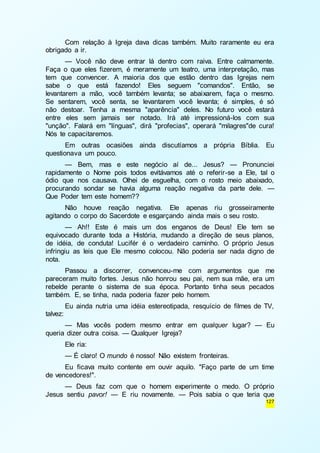 Com relação à Igreja dava dicas também. Muito raramente eu era 
127 
obrigado a ir. 
— Você não deve entrar lá dentro com raiva. Entre calmamente. 
Faça o que eles fizerem, é meramente um teatro, uma interpretação, mas 
tem que convencer. A maioria dos que estão dentro das Igrejas nem 
sabe o que está fazendo! Eles seguem "comandos". Então, se 
levantarem a mão, você também levanta; se abaixarem, faça o mesmo. 
Se sentarem, você senta, se levantarem você levanta; é simples, é só 
não destoar. Tenha a mesma "aparência" deles. No futuro você estará 
entre eles sem jamais ser notado. Irá até impressioná-los com sua 
"unção". Falará em "línguas", dirá "profecias", operará "milagres"de cura! 
Nós te capacitaremos. 
Em outras ocasiões ainda discutíamos a própria Bíblia. Eu 
questionava um pouco. 
— Bem, mas e este negócio aí de... Jesus? — Pronunciei 
rapidamente o Nome pois todos evitávamos até o referir-se a Ele, tal o 
ódio que nos causava. Olhei de esguelha, com o rosto meio abaixado, 
procurando sondar se havia alguma reação negativa da parte dele. — 
Que Poder tem este homem?? 
Não houve reação negativa. Ele apenas riu grosseiramente 
agitando o corpo do Sacerdote e esgarçando ainda mais o seu rosto. 
— Ah!! Este é mais um dos enganos de Deus! Ele tem se 
equivocado durante toda a História, mudando a direção de seus planos, 
de idéia, de conduta! Lucifér é o verdadeiro caminho. O próprio Jesus 
infringiu as leis que Ele mesmo colocou. Não poderia ser nada digno de 
nota. 
Passou a discorrer, convenceu-me com argumentos que me 
pareceram muito fortes. Jesus não honrou seu pai, nem sua mãe, era um 
rebelde perante o sistema de sua época. Portanto tinha seus pecados 
também. E, se tinha, nada poderia fazer pelo homem. 
Eu ainda nutria uma idéia estereotipada, resquício de filmes de TV, 
talvez: 
— Mas vocês podem mesmo entrar em qualquer lugar? — Eu 
queria dizer outra coisa. — Qualquer Igreja? 
Ele ria: 
— É claro! O mundo é nosso! Não existem fronteiras. 
Eu ficava muito contente em ouvir aquilo. "Faço parte de um time 
de vencedores!". 
— Deus faz com que o homem experimente o medo. O próprio 
Jesus sentiu pavor! — E riu novamente. — Pois sabia o que teria que 
 