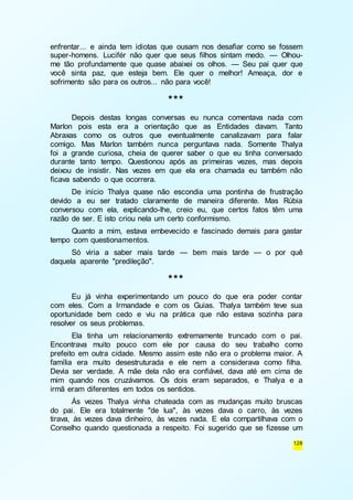 enfrentar... e ainda tem idiotas que ousam nos desafiar como se fossem 
super-homens. Lucifér não quer que seus filhos sintam medo. — Olhou-me 
tão profundamente que quase abaixei os olhos. — Seu pai quer que 
você sinta paz, que esteja bem. Ele quer o melhor! Ameaça, dor e 
sofrimento são para os outros... não para você! 
128 
*** 
Depois destas longas conversas eu nunca comentava nada com 
Marlon pois esta era a orientação que as Entidades davam. Tanto 
Abraxas como os outros que eventualmente canalizavam para falar 
comigo. Mas Marlon também nunca perguntava nada. Somente Thalya 
foi a grande curiosa, cheia de querer saber o que eu tinha conversado 
durante tanto tempo. Questionou após as primeiras vezes, mas depois 
deixou de insistir. Nas vezes em que ela era chamada eu também não 
ficava sabendo o que ocorrera. 
De início Thalya quase não escondia uma pontinha de frustração 
devido a eu ser tratado claramente de maneira diferente. Mas Rúbia 
conversou com ela, explicando-lhe, creio eu, que certos fatos têm uma 
razão de ser. E isto criou nela um certo conformismo. 
Quanto a mim, estava embevecido e fascinado demais para gastar 
tempo com questionamentos. 
Só viria a saber mais tarde — bem mais tarde — o por quê 
daquela aparente "predileção". 
*** 
Eu já vinha experimentando um pouco do que era poder contar 
com eles. Com a Irmandade e com os Guias. Thalya também teve sua 
oportunidade bem cedo e viu na prática que não estava sozinha para 
resolver os seus problemas. 
Ela tinha um relacionamento extremamente truncado com o pai. 
Encontrava muito pouco com ele por causa do seu trabalho como 
prefeito em outra cidade. Mesmo assim este não era o problema maior. A 
família era muito desestruturada e ele nem a considerava como filha. 
Devia ser verdade. A mãe dela não era confiável, dava até em cima de 
mim quando nos cruzávamos. Os dois eram separados, e Thalya e a 
irmã eram diferentes em todos os sentidos. 
Às vezes Thalya vinha chateada com as mudanças muito bruscas 
do pai. Ele era totalmente "de lua", às vezes dava o carro, às vezes 
tirava, às vezes dava dinheiro, às vezes nada. E ela compartilhava com o 
Conselho quando questionada a respeito. Foi sugerido que se fizesse um 
 