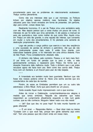encantamento para que os problemas de relacionamento acabassem. 
Thalya confiou plenamente. 
Como não era interesse dela que o pai morresse, os Feitiços 
tinham por objetivo apenas moldá-lo mais facilmente. Os objetos 
utilizados para isso foram enviados em forma de presentes. Um perfume, 
algo para comer, coisas desse tipo. 
Realmente funcionou. E o pai de Thalya virou uma verdadeira seda 
com ela. Mas depois parece que a coisa mudou um pouco de rumo. O 
interesse do pai foi tanto que virou perversão. E ele passou a insinuar -se 
para ela querendo-a mais como mulher do que como filha. Aquilo criou 
em Thalya um ódio tão grande, e uma repulsa tão intensa, que consentiu 
em mudar o rumo dos encantamentos. E foi plantada uma semente de 
destruição propriamente dita. 
Logo ele perdeu o cargo político que exercia e isso deu seqüência 
a uma sucessão de perdas de dinheiro e patrimônio. Até que ele não 
tinha praticamente quase mais nada. E então ficou doente, com 
tuberculose bastante grave, e foi internado em uma clínica distante. Fora 
de São Paulo. Ficou completamente afastado dela. 
O dinheiro não faltava, pelo contrário. Passou a vir bem mais fácil. 
O pai tinha um fundo de pensão que ia para a mãe, e esta 
generosamente começou a repassá-lo para Thalya. De forma que a 
situação financeira dela melhorou muito. Todo o dinheiro que o pai antes 
recusava agora ela fazia bom uso. Bem como dos carros dele. Thalya 
ficou com um Santana e um Escort para usar de mão beijada. 
* * * 
A Irmandade era também muito bem guardada. Nenhum que não 
fosse dos nossos poderia entrar lá. Havia uma senha secreta que era 
característica de cada tipo de reunião. 
Porém, às vezes as Entidades permitiam que um ou outro tolo 
129 
adentrasse o Átrio Ritual. Acho que para divertir-se um pouco. 
Certa ocasião fiquei muito impressionado com o que ocorreu. 
Antes de iniciar a Celebração, cumprimentávamos-nos alegres à 
medida que íamos entrando. Naquele dia estranhei que todos 
respondiam ao cumprimento afavelmente erguendo a mão num gesto 
curioso, que eu não conhecia. Ninguém falava nada e eu não resisti: 
— Ué? Que que deu no povo hoje? Tá todo mundo fazendo um 
gesto diferente! 
— É um sinal. — Respondeu Marlon. — Quer dizer mais ou menos 
"Cuidado com o que você fala, porque tem gente estranha aqui entre 
nós". Tem uma pessoa que não é bem vinda em nosso meio. 
 
