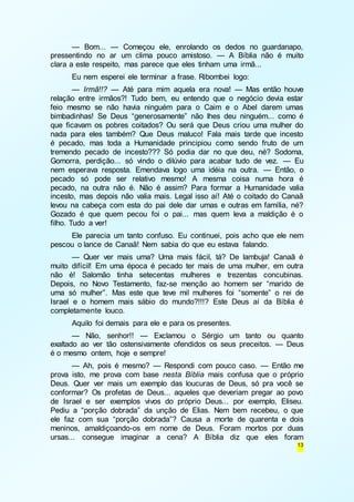— Bom... — Começou ele, enrolando os dedos no guardanapo, 
pressentindo no ar um clima pouco amistoso. — A Bíblia não é muito 
clara a este respeito, mas parece que eles tinham uma irmã... 
Eu nem esperei ele terminar a frase. Ribombei logo: 
— Irmã!!? — Até para mim aquela era nova! — Mas então houve 
relação entre irmãos?! Tudo bem, eu entendo que o negócio devia estar 
feio mesmo se não havia ninguém para o Caim e o Abel darem umas 
bimbadinhas! Se Deus “generosamente” não lhes deu ninguém... como é 
que ficavam os pobres coitados? Ou será que Deus criou uma mulher do 
nada para eles também? Que Deus maluco! Fala mais tarde que incesto 
é pecado, mas toda a Humanidade principiou como sendo fruto de um 
tremendo pecado de incesto??? Só podia dar no que deu, né? Sodoma, 
Gomorra, perdição... só vindo o dilúvio para acabar tudo de vez. — Eu 
nem esperava resposta. Emendava logo uma idéia na outra. — Então, o 
pecado só pode ser relativo mesmo! A mesma coisa numa hora é 
pecado, na outra não é. Não é assim? Para formar a Humanidade valia 
incesto, mas depois não valia mais. Legal isso aí! Até o coitado do Canaã 
levou na cabeça com esta do pai dele dar umas e outras em família, né? 
Gozado é que quem pecou foi o pai... mas quem leva a maldição é o 
filho. Tudo a ver! 
Ele parecia um tanto confuso. Eu continuei, pois acho que ele nem 
13 
pescou o lance de Canaã! Nem sabia do que eu estava falando. 
— Quer ver mais uma? Uma mais fácil, tá? De lambuja! Canaã é 
muito difícil! Em uma época é pecado ter mais de uma mulher, em outra 
não é! Salomão tinha setecentas mulheres e trezentas concubinas. 
Depois, no Novo Testamento, faz-se menção ao homem ser “marido de 
uma só mulher”. Mas este que teve mil mulheres foi “somente” o rei de 
Israel e o homem mais sábio do mundo?!!!? Este Deus aí da Bíblia é 
completamente louco. 
Aquilo foi demais para ele e para os presentes. 
— Não, senhor!! — Exclamou o Sérgio um tanto ou quanto 
exaltado ao ver tão ostensivamente ofendidos os seus preceitos. — Deus 
é o mesmo ontem, hoje e sempre! 
— Ah, pois é mesmo? — Respondi com pouco caso. — Então me 
prova isto, me prova com base nesta Bíblia mais confusa que o próprio 
Deus. Quer ver mais um exemplo das loucuras de Deus, só pra você se 
conformar? Os profetas de Deus... aqueles que deveriam pregar ao povo 
de Israel e ser exemplos vivos do próprio Deus... por exemplo, Eliseu. 
Pediu a “porção dobrada” da unção de Elias. Nem bem recebeu, o que 
ele faz com sua “porção dobrada”? Causa a morte de quarenta e dois 
meninos, amaldiçoando-os em nome de Deus. Foram mortos por duas 
ursas... consegue imaginar a cena? A Bíblia diz que eles foram 
 