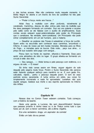 e das tochas acesas. Mas não cantamos muito naquele momento. A 
Bíblia Negra foi aberta e um trecho do livro de Leviathan foi lido pelo 
Sumo Sacerdote: 
— "Poder à força, morte aos fracos..." 
Akilai fixou a multidão com olhar profundo, visivelmente já 
canalizado. Caminhou, desceu do altar, entrou pelo meio da multidão que 
lhe dava passagem formando um corredor. Sua voz era potente e ecoava 
pelo salão como se ele falasse com o auxílio de amplificadores. Suas 
cordas vocais estavam super-potencializadas pelo poder do Principado 
que o canalizava. Na verdade, semi-canalizava. Um Principado não pode 
entrar completamente em um ser humano, pois o mataria. 
— Desafiar os poderes das Trevas é subestimar a força de Lucifér. 
Quem entra na escuridão sem conhecer seus caminhos, encontrará o 
Inferno. A casa de nosso pai tem muitas moradas. Moradas para os filhos 
do Fogo... e moradas para os loucos. Esta noite... peço sua alma... o 
preço de sua ousadia será pago com sangue... 
Parou bem na frente do repórter, olhando-o fixamente. Dava para 
sentir uma atmosfera de ódio no lugar. O grupo afastou-se formando um 
círculo à volta dos dois. 
— Seu sangue... — Akilai tomou-o pelo pescoço com violência, e o 
131 
ergueu do solo. — É nosso! 
Só tinha visto cenas assim em filmes, erguer alguém do solo 
daquele jeito exigiria muita força. Porém o Sumo Sacerdote não parecia 
estar fazendo qualquer esforço para mantê-lo no ar. E num gesto frio, 
calculado, rápido... partiu o pescoço daquele jovem. O som do osso 
partindo ecoou secamente. A turba entrou em júbilo, seu corpo foi 
simplesmente incinerado e nada foi aproveitado. Leviathan não quis 
aquele sangue, bastava sua morte e seu espírito aprisionado no Inferno 
dos órfãos. 
*** 
Capítulo 16 
Nossos dias na Canion Tower estavam contados. Tudo começou 
com a história do laxante. 
Havia uma garota, a Luciene, tão sem desconfiômetro! Sempre 
que passava próximo à minha mesa ou à de Thalya comia tudo o que 
havia por ali, sem a menor cerimônia, até a última migalha. 
Era uma verdadeira draga, um aspirador de comida! 
Então um belo dia eu pensei: 
 