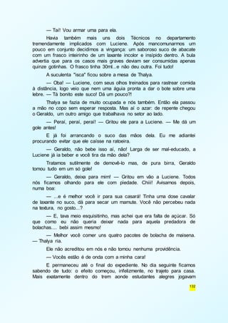 — Taí! Vou armar uma para ela. 
Havia também mais uns dois Técnicos no departamento 
tremendamente implicados com Luciene. Após mancomunarmos um 
pouco em conjunto decidimos a vingança: um saboroso suco de abacate 
com um frasco inteirinho de um laxante incolor e insípido dentro. A bula 
advertia que para os casos mais graves deviam ser consumidas apenas 
quinze gotinhas. O frasco tinha 30ml...e não deu outra. Foi tudo! 
A suculenta "isca" ficou sobre a mesa de Thalya. 
— Oba! — Luciene, com seus olhos treinados para rastrear comida 
à distância, logo veio que nem uma águia pronta a dar o bote sobre uma 
lebre. — Tá bonito este suco! Dá um pouco?! 
Thalya se fazia de muito ocupada e nós também. Então ela passou 
a mão no copo sem esperar resposta. Mas aí o azar: de repente chegou 
o Geraldo, um outro amigo que trabalhava no setor ao lado. 
— Peraí, peraí, peraí! — Gritou ele para a Luciene. — Me dá um 
132 
gole antes! 
E já foi arrancando o suco das mãos dela. Eu me adiantei 
procurando evitar que ele caísse na ratoeira. 
— Geraldo, não bebe isso aí, não! Larga de ser mal-educado, a 
Luciene já ia beber e você tira da mão dela? 
Tratamos sutilmente de demovê-lo mas, de pura birra, Geraldo 
tomou tudo em um só gole! 
— Geraldo, deixa para mim! — Gritou em vão a Luciene. Todos 
nós ficamos olhando para ele com piedade. Chiii! Avisamos depois, 
numa boa: 
— ...e é melhor você ir para sua casará! Tinha uma dose cavalar 
de laxante no suco, dá para secar um mamute. Você não percebeu nada 
na textura, no gosto...? 
— E, tava meio esquisitinho, mas achei que era falta de açúcar. Só 
que como eu não queria deixar nada para aquela predadora de 
bolachas.... bebi assim mesmo! 
— Melhor você comer uns quatro pacotes de bolacha de maisena. 
— Thalya ria. 
Ele não acreditou em nós e não tomou nenhuma providência. 
— Vocês estão é de onda com a minha cara! 
E permaneceu até o final do expediente. No dia seguinte ficamos 
sabendo de tudo: o efeito começou, infelizmente, no trajeto para casa. 
Mais exatamente dentro do trem aonde estudantes alegres jogavam 
 