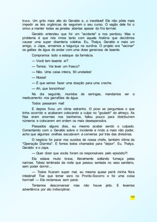 truco. Um grito mais alto do Geraldo e...o inevitável! Ele não pôde mais 
impedir as leis orgânicas de seguirem o seu curso. O vagão dele foi o 
único a manter todas as janelas abertas apesar do frio terrível. 
Geraldo entendeu que foi um "acidente" e nos perdoou. Mas o 
problema é que nós rimos tanto com aquela história que decidimos 
causar uma super disenteria coletiva. Eu, Thalya, Geraldo e mais um 
amigo, o Japa, armamos a bagunça na surdina. O projeto era "vacinar" 
os galões de água do andar com uma dose generosa de laxante. 
Compramos todo o estoque da farmácia. 
— Você tem laxante aí? 
— Temos. Vai levar um frasco? 
— Não. Uma caixa inteira, 50 unidades! 
— Nossa! 
— É que vamos fazer uma doação para uma creche. 
— Ah, que bonzinhos! 
No dia seguinte, munidos de seringas, mandamos ver o 
133 
medicamento nos garrafões de água. 
Todos passaram mal! 
E depois ficou um clima estranho. O povo se perguntava o que 
tinha ocorrido e acabaram colocando a culpa no "goulash" do almoço. As 
filas eram enormes nos banheiros, faltou pouco para distribuírem 
números e colocarem em ordem os mais desesperados. 
Passados alguns dias, eu mesmo acabei sendo o culpado. 
Comentando com o Geraldo sobre o incidente e rindo a mais não poder, 
acho que algumas orelhas escutavam a conversa por trás das divisórias. 
O negócio foi parar nos ouvidos de nossa chefe, também vítima da 
"Operação Diarréia". E fomos todos chamados para "depor". Eu, Thalya, 
Geraldo e o Japa. 
— Quer dizer que vocês foram os responsáveis pelo episódio?! 
Ela estava muito brava, literalmente soltando fumaça pelas 
narinas. Talvez lembrada da noite que passou sentada no vaso sanitário, 
sem poder dormir... 
— Todos ficaram super mal, eu mesma quase perdi minha flora 
intestinal! Tive que tomar soro no Pronto-Socorro e foi uma coisa 
horrível! — Ela reclamava sem parar. 
Tentamos desconversar mas não houve jeito. E levamos 
advertência por ato indisciplinar. 
 