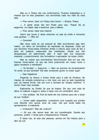 Mas eu e Thalya não nos conformamos. Ficamos indignados e, à 
medida que os dias passavam, nos enchíamos cada vez mais de raiva 
dela. 
— Pois vamos fazer um Feitiço bem bravo! — Bradou Thalya. 
— A gente ainda não tem Poder para isso, Thalya! Só se 
134 
pegarmos um objeto dela e levarmos para o Marlon. 
— Pois vamos fazer isso mesmo! 
Assim que houve a deixa entramos na sala da chefe e reviramos 
suas gavetas. — Olha só! 
— Caramba! 
Não havia nada de uso pessoal ali. Mas encontramos algo bem 
melhor, um bloco de formulários de reembolso de despesas. Cada vez 
que fazíamos horas-extras tínhamos direito a retorno para casa de táxi e 
janta em qualquer restaurante das imediações. Desde que não 
ultrapassasse um determinado valor. E esse valor era ressarcido 
mediante o preenchimento dos formulários e aprovação da nossa chefia. 
Mas as cópias que encontramos discriminavam dias em que não 
fizemos horas-extras, só que ela tinha preenchido em nosso nome e 
agora receberia o reembolso! 
— Tá ferrada! — Sussurrei. — Nem vai precisar de encantamento! 
Tá vendo só que bandida? Ela está recebendo grana no nosso lugar! 
— Que folgadona! 
Pegamos os blocos e fomos direto para a sala da Diretoria. No 
impulso da emoção juntaram-se a nós mais uns seis ou sete inquisitores 
que, da mesma forma, não iam com a fachada da "amada chefinha". E 
vieram fazer mais pressão. 
Explicamos ao Diretor do que se tratava. Ele deu uma vista de 
olhos no material e jogou-o sobre a mesa com um comentário seco: 
— Vou analisar. No final da tarde ele nos chamou para dar o laudo 
de sua "análise". 
— Vocês estão despedidos. Levantaram uma suspeita que envolve 
uma Gerente com quinze anos de casa. Isto que vocês estão me 
apresentando é irrelevante. 
— Irrelevante? Mas ela roubou!!! 
— Só que não vamos levar isto em consideração. Quanto aos 
senhores, podem ir direto para o Departamento Pessoal. 
E todos nós, ao todo dez pessoas, saímos em fila indiana para o 
olho da rua! 
 