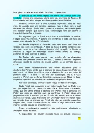 136 
livre, pleno e cada vez mais cheio de mútuo compromisso. 
A abertura de um Portal implica em entrar em Aliança com uma 
Entidade; implica em comunhão íntima com ela, em troca de favores. O 
Portal aberto se traduz sempre em duas grandes possibilidades. 
Primeiro, acesso livre à uma Entidade específica. Não se trata 
mais do contato com um demônio qualquer, mas o Guia com o qual 
entramos em aliança. Assim como podemos acessá-lo, ele também pode 
nos acessar sempre que queira. Esta comunicação tem por objetivo a 
troca de informações e favores. 
Em segundo lugar, o Portal aberto trás a possibilidade de realizar 
Feitiços cada vez maiores. A patente dos demônios é cada vez mais alta 
quanto mais elevado for o Portal aberto. 
Na Escola Preparatória tínhamos visto que eram sete. Mas na 
verdade são nove os principais. A base da nuca; o ponto central no alto 
do crânio; entre as sobrancelhas (o terceiro olho); a região da fúrcula; o 
coração; a região do estômago; quatro dedos abaixo do umbigo; 
posterior ao saco escrotal; o cóccix. 
Os Portais são nove porque nove também são as dimensões 
espirituais que podemos acessar em vida. O acesso à décima - segunda 
dimensão, região de domínio do próprio Lucifér, só se conhece após a 
morte. 
Não existe necessariamente uma ordem seqüencial para a 
abertura dos Portais, ainda que a abertura de alguns traga mais Poder do 
que outros. Há Ritos específicos para a abertura de cada um deles. O 
primeiro pode — e deve — ser feito por substituição. Isto é, o Guia 
escolhe o Portal mas o Sumo Sacerdote consuma o ato Ritual no lugar 
da pessoa que está se submetendo à abertura do primeiro Portal. 
Foi o que aconteceu comigo e com Thalya no Rito de Iniciação. 
Cada Portal está associado a um determinado "tipo" de Poder e a 
um tipo específico de hierarquia demoníaca. Entende-se claramente, 
então, que em última análise a abertura dos Portais visa a conquista de 
Poder por meio de alianças com os demônios. O Poder pleno vem 
progressivamente à medida que os Portais vão sendo abertos e novas 
alianças são feitas. Cada hierarquia tem um Poder maior ou menor nesta 
ou naquela área. A abertura do Portal trás não só proteção específica 
naquela área, como concede Poder de utilizar a força demoníaca neste 
mesmo sentido através de encantamento. 
Esses encantamentos produzidos são praticamente infindáveis e 
abrangem todas as áreas. 
A capacidade de causar doenças leves ou graves, infecções 
 
