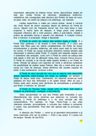 importantes, alterações do sistema imune, dores, desconfortos, lesões de 
todo tipo, muitas formas de cânceres, desbalanços endócrino-metabólicos 
são conseguidos pela abertura dos Portais da base da nuca, 
137 
do plexo solar, do centro da cabeça e do estômago, por exemplo. 
Lesões específicas e males em coluna lombar, dorsal e cervical 
são muito fáceis de serem causadas depois da abertura do Portal do 
cóccix. Alguém com dor freqüente dorme mal, fica mais tenso e mais 
propenso a outros tipos de ataques. A longo prazo uma postura 
arqueada influencia até a nível psíquico, altera a auto-estima, impede a 
prática de atividades físicas e sexuais com plenitude. A irritação crônica 
leva o indivíduo à prostração, fadiga e depressão. 
O Portal do centro da cabeça está também ligado à mente. É o 
Portal mais poderoso e dá acesso à nona dimensão. É o único que 
requer três Ritos para ser aberto completamente. Dá Poder de lançar 
encantamentos a grandes distâncias, até sobre quem está do outro lado 
do mundo. O Poder de causar profundos distúrbios mentais também está 
relacionado à abertura deste Portal. O coração tem bastante relação com 
o simbolismo das emoções. Junto com o Portal do centro da cabeça este 
está ligado a todo tipo de alteração nessa área, inclusive franca loucura. 
O Portal do coração e da fúrcula estão ligados também a um Poder de 
morte. Através de aliança com espíritos de morte e demônios ceifadores 
há possibilidade de realizar esses Feitiços. Mas não a morte lenta que se 
causa por meio de doenças. Esses demônios são aqueles capazes de 
tomar a vida subitamente, arrancar a alma. 
O Portal do saco escrotal faz com que se adquira uma capacidade 
sexual totalmente sobre-humana em todos os sentidos. Dá também o 
Poder de atacar nesta área. Casamentos, em especial, tornam-se muito 
abalados em face das disfunções e da apatia sexual. Além do que o 
Feitiço pode abrir acesso para demônios de sensualidade e prostituição 
que levam o indivíduo ao "pecado". 
O Portal da Terceira Visão, aquele entre os olhos, está ligado a 
Poderes de premonição, revelação e clarividência. 
Outra peculiaridade no uso dos Portais pela Irmandade é que, 
diferentemente das outras doutrinas que esbarram no conceito dos 
chakras, o Portal do estômago e o do saco escrotal não são 
compreendidos. Por exemplo, na Yoga, Tantra-Yoga e nas artes 
milenares orientais, principalmente, o conceito dos chakras é conhecido 
e usado, mas parcialmente. Para eles são apenas sete os principais, e 
não nove. 
A abertura dos Portais — como eu já aprendera teoricamente e já 
havia vivenciado uma vez na prática — tinha o seu preço. E o preço era 
de sangue. Através de sacrifício. 
 