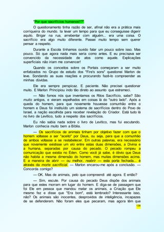 "Por que sacrifícios humanos!!?" 
O questionamento tinha razão de ser, afinal não era a prática mais 
corriqueira do mundo. Ia levar um tempo para que eu conseguisse digerir 
aquilo. Brigar na rua, arrebentar com alguém... era uma coisa. O 
sacrifício era algo muito diferente. Passei muito tempo sem querer 
pensar a respeito. 
Durante a Escola tínhamos ouvido falar um pouco sobre isso. Mas 
pouco. Só que agora nada mais seria como antes. E eu precisava ser 
convencido da necessidade de atos como aquele. Explicações 
superficiais não iriam me convencer! 
Quando os conceitos sobre os Portais começaram a ser muito 
enfatizados no Grupo de estudo dos "Fire's sons" questionei Marlon de 
leve. Sondando as suas reações e procurando fazê-lo compreender as 
minhas dúvidas. 
Ele era sempre perspicaz. E paciente. Não precisei questionar 
138 
muito. E Marlon Principiou indo tão direto ao assunto que estremeci. 
— Não fomos nós que inventamos os Ritos Sacrifício, sabe? São 
muito antigos, e vieram espelhados em coisas lá do "outro lado". Após a 
queda do homem, para que novamente houvesse comunhão entre o 
homem e Deus foi instituído um sistema de sacrifícios dentro do Povo de 
Israel, a nação escolhida para receber revelação do Criador. Está tudo lá 
no livro de Levítico, tudo a respeito dos sacrifícios. 
Eu não sabia nada sobre o livro de Levítico, mas fui escutando. 
Marlon conhecia muito bem a Bíblia. 
— Os sacrifícios de animais tinham por objetivo fazer com que o 
homem voltasse a ser "aceito" por Deus, ou seja, para que a comunhão 
de ambos voltasse a se restabelecer. Em outras palavras, era necessário 
que novamente existisse um elo entre estas duas dimensões, a Divina e 
a humana, separadas por causa do pecado. O pecado rompeu a 
comunicação que existia no Éden. Como você já sabe, é óbvio que Deus 
não habita a mesma dimensão do homem, mas muitas dimensões acima. 
E a maneira de abrir — ou melhor, reabrir — esta porta fechada... é 
através da morte sacrificial. — Marlon encarou-me após a conclusão. — 
Concorda comigo? 
— OK. Mas de animais, pelo que compreendi até agora. E então? 
— Sim, escute. Por causa do pecado Deus dispõe dos animais 
para que estes morram em lugar do homem. E diga-se de passagem que 
foi Ele em pessoa que mandou matar os animais, a Criação que Ele 
mesmo fez e disse que "Era bom", está lembrado? Interessante isso, 
não? Os animais são inocentes, desprovidos de inteligência, incapazes 
de se defenderem. Não foram eles que pecaram, mas agora têm que 
 