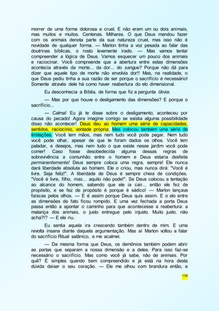 morrer de uma forma dolorosa e cruel. E não eram um ou dois animais, 
mas muitos e muitos. Centenas. Milhares. O que Deus mandou fazer 
com os animais denota parte da sua natureza cruel, mas isso não é 
novidade de qualquer forma. — Marlon tinha a voz pesada ao falar das 
doutrinas bíblicas, o rosto levemente irado. — Mas vamos tentar 
compreender a lógica de Deus. Vamos esquecer um pouco dos animais 
e raciocinar. Você compreende que a abertura entre estas dimensões 
acontecia através da morte... da dor... do sangue? Porque não dá para 
dizer que aquele tipo de morte não envolvia dor!! Mas, na realidade, o 
que Deus pediu tinha a sua razão de ser porque o sacrifício é necessário! 
Somente através dele há como haver reabertura do elo dimensional. 
Eu desconhecia a Bíblia, de forma que fiz a pergunta óbvia: 
— Mas por que houve o desligamento das dimensões? E porque o 
139 
sacrifício... 
— Calma! Eu já te disse sobre o desligamento, aconteceu por 
causa do pecado! Agora imagine comigo se existia alguma possibilidade 
disso não acontecer! Deus deu ao homem uma série de capacidades, 
sentidos, raciocínio, vontade própria. Mas colocou também uma série de 
limitações. Você tem mãos, mas nem tudo você pode pegar. Nem tudo 
você pode olhar, apesar de que te foram dados os olhos. Você tem 
paladar, e desejos, mas nem tudo o que existe nesse jardim você pode 
comer! Caso fosse desobedecida alguma dessas regras de 
sobrevivência a comunhão entre o homem e Deus estaria desfeita 
permanentemente! Deus sempre coloca uma regra, sempre! Ele nunca 
dará liberdade absoluta ao homem. Ele o criou, mas nunca dirá: "Você é 
livre. Seja feliz!". A liberdade de Deus é sempre cheia de condições. 
"Você é livre, filho, mas... aquilo não pode!". Se Deus colocou a tentação 
ao alcance do homem, sabendo que ele ia cair... então ele fez de 
propósito, e se fez de propósito é porque é sádico! — Marlon lançava 
faíscas pelos olhos. — E é assim porque Deus quis assim. E o elo entre 
as dimensões de fato ficou rompido. E uma vez fechada a porta Deus 
passa então a apontar o caminho para que acontecesse a reabertura: a 
matança dos animais, o justo entregue pelo injusto. Muito justo, não 
acha?!? — E ele riu. 
Eu sentia aquela ira crescendo também dentro de mim. E uma 
revolta insana diante daquela argumentação. Mas aí Marlon voltou a falar 
do sacrifício Ritual satânico, e me acalmei. 
— Da mesma forma que Deus, os demônios também podem abrir 
as portas que separam a nossa dimensão e a deles. Para isso faz-se 
necessário o sacrifício. Mas como você já sabe, não de animais. Por 
quê? É simples quando bem compreendido e já está na hora desta 
dúvida deixar o seu coração. — Ele me olhou com brandura então, e 
 