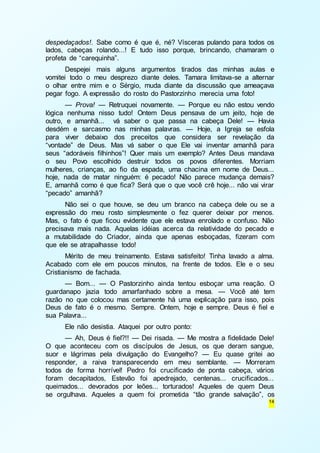 despedaçados!. Sabe como é que é, né? Vísceras pulando para todos os 
lados, cabeças rolando...! E tudo isso porque, brincando, chamaram o 
profeta de “carequinha”. 
Despejei mais alguns argumentos tirados das minhas aulas e 
vomitei todo o meu desprezo diante deles. Tamara limitava-se a alternar 
o olhar entre mim e o Sérgio, muda diante da discussão que ameaçava 
pegar fogo. A expressão do rosto do Pastorzinho merecia uma foto! 
— Prova! — Retruquei novamente. — Porque eu não estou vendo 
lógica nenhuma nisso tudo! Ontem Deus pensava de um jeito, hoje de 
outro, e amanhã... vá saber o que passa na cabeça Dele! — Havia 
desdém e sarcasmo nas minhas palavras. — Hoje, a Igreja se esfola 
para viver debaixo dos preceitos que considera ser revelação da 
“vontade” de Deus. Mas vá saber o que Ele vai inventar amanhã para 
seus “adoráveis filhinhos”! Quer mais um exemplo? Antes Deus mandava 
o seu Povo escolhido destruir todos os povos diferentes. Morriam 
mulheres, crianças, ao fio da espada, uma chacina em nome de Deus... 
hoje, nada de matar ninguém: é pecado! Não parece mudança demais? 
E, amanhã como é que fica? Será que o que você crê hoje... não vai virar 
“pecado” amanhã? 
Não sei o que houve, se deu um branco na cabeça dele ou se a 
expressão do meu rosto simplesmente o fez querer deixar por menos. 
Mas, o fato é que ficou evidente que ele estava enrolado e confuso. Não 
precisava mais nada. Aquelas idéias acerca da relatividade do pecado e 
a mutabilidade do Criador, ainda que apenas esboçadas, fizeram com 
que ele se atrapalhasse todo! 
Mérito de meu treinamento. Estava satisfeito! Tinha lavado a alma. 
Acabado com ele em poucos minutos, na frente de todos. Ele e o seu 
Cristianismo de fachada. 
— Bom... — O Pastorzinho ainda tentou esboçar uma reação. O 
guardanapo jazia todo amarfanhado sobre a mesa. — Você até tem 
razão no que colocou mas certamente há uma explicação para isso, pois 
Deus de fato é o mesmo. Sempre. Ontem, hoje e sempre. Deus é fiel e 
sua Palavra... 
Ele não desistia. Ataquei por outro ponto: 
— Ah, Deus é fiel?!! — Dei risada. — Me mostra a fidelidade Dele! 
O que aconteceu com os discípulos de Jesus, os que deram sangue, 
suor e lágrimas pela divulgação do Evangelho? — Eu quase gritei ao 
responder, a raiva transparecendo em meu semblante. — Morreram 
todos de forma horrível! Pedro foi crucificado de ponta cabeça, vários 
foram decapitados, Estevão foi apedrejado, centenas... crucificados... 
queimados... devorados por leões... torturados! Aqueles de quem Deus 
se orgulhava. Aqueles a quem foi prometida “tão grande salvação”, os 
14 
 