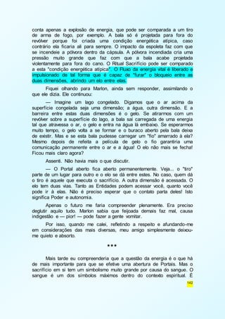 conta apenas a explosão de energia, que pode ser comparada a um tiro 
de arma de fogo, por exemplo. A bala só é projetada para fora do 
revólver porque foi criada uma condição energética atípica, caso 
contrário ela ficaria ali para sempre. O impacto da espoleta faz com que 
se incendeie a pólvora dentro da cápsula. A pólvora incendiada cria uma 
pressão muito grande que faz com que a bala acabe projetada 
violentamente para fora do cano. O Ritual Sacrifício pode ser comparado 
a esta "condição energética atípica". O Fluxo da energia vital é liberado e 
impulsionado de tal forma que é capaz de "furar" o bloqueio entre as 
duas dimensões, abrindo um elo entre elas. 
Fiquei olhando para Marlon, ainda sem responder, assimilando o 
142 
que ele dizia. Ele continuou: 
— Imagine um lago congelado. Digamos que o ar acima da 
superfície congelada seja uma dimensão; a água, outra dimensão. E a 
barreira entre estas duas dimensões é o gelo. Se atirarmos com um 
revólver sobre a superfície do lago, a bala sai carregada de uma energia 
tal que atravessa o ar, o gelo e entra na água lá embaixo. Se esperarmos 
muito tempo, o gelo volta a se formar e o buraco aberto pela bala deixa 
de existir. Mas e se esta bala pudesse carregar um "fio" amarrado à ela? 
Mesmo depois de refeita a película de gelo o fio garantiria uma 
comunicação permanente entre o ar e a água! O elo não mais se fecha! 
Ficou mais claro agora? 
Assenti. Não havia mais o que discutir. 
— O Portal aberto fica aberto permanentemente. Veja... o "tiro" 
parte de um lugar para outro e o elo se dá entre estes. No caso, quem dá 
o tiro é aquele que executa o sacrifício. A outra dimensão é acessada. O 
elo tem duas vias. Tanto as Entidades podem acessar você, quanto você 
pode ir à elas. Não é preciso esperar que o contato parta deles! Isto 
significa Poder e autonomia. 
Apenas o futuro me faria compreender plenamente. Era preciso 
deglutir aquilo tudo. Marlon sabia que feijoada demais faz mal, causa 
indigestão e — pior! — pode fazer a gente vomitar. 
Por isso, quando me calei, refletindo a respeito e afundando-me 
em considerações das mais diversas, meu amigo simplesmente deixou-me 
quieto e absorto. 
*** 
Mais tarde eu compreenderia que a questão da energia é o que há 
de mais importante para que se efetive uma abertura de Portais. Mas o 
sacrifício em si tem um simbolismo muito grande por causa do sangue. O 
sangue é um dos símbolos máximos dentro do contexto espiritual. É 
 