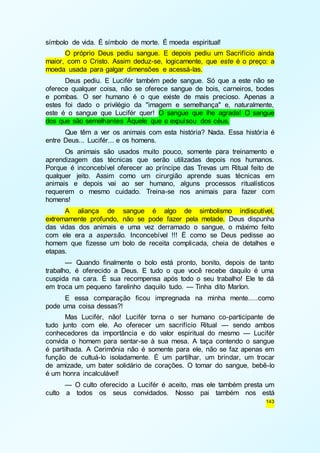 143 
símbolo de vida. É símbolo de morte. É moeda espiritual! 
O próprio Deus pediu sangue. E depois pediu um Sacrifício ainda 
maior, com o Cristo. Assim deduz-se, logicamente, que este é o preço: a 
moeda usada para galgar dimensões e acessá-las. 
Deus pediu. E Lucifér também pede sangue. Só que a este não se 
oferece qualquer coisa, não se oferece sangue de bois, carneiros, bodes 
e pombas. O ser humano é o que existe de mais precioso. Apenas a 
estes foi dado o privilégio da "imagem e semelhança" e, naturalmente, 
este é o sangue que Lucifér quer! O sangue que lhe agrada! O sangue 
dos que são semelhantes Àquele que o expulsou dos céus. 
Que têm a ver os animais com esta história? Nada. Essa história é 
entre Deus... Lucifér... e os homens. 
Os animais são usados muito pouco, somente para treinamento e 
aprendizagem das técnicas que serão utilizadas depois nos humanos. 
Porque é inconcebível oferecer ao príncipe das Trevas um Ritual feito de 
qualquer jeito. Assim como um cirurgião aprende suas técnicas em 
animais e depois vai ao ser humano, alguns processos ritualísticos 
requerem o mesmo cuidado. Treina-se nos animais para fazer com 
homens! 
A aliança de sangue é algo de simbolismo indiscutível, 
extremamente profundo, não se pode fazer pela metade. Deus dispunha 
das vidas dos animais e uma vez derramado o sangue, o máximo feito 
com ele era a aspersão. Inconcebível !!! É como se Deus pedisse ao 
homem que fizesse um bolo de receita complicada, cheia de detalhes e 
etapas. 
— Quando finalmente o bolo está pronto, bonito, depois de tanto 
trabalho, é oferecido a Deus. E tudo o que você recebe daquilo é uma 
cuspida na cara. É sua recompensa após todo o seu trabalho! Ele te dá 
em troca um pequeno farelinho daquilo tudo. — Tinha dito Marlon. 
E essa comparação ficou impregnada na minha mente.....como 
pode uma coisa dessas?! 
Mas Lucifér, não! Lucifér torna o ser humano co-participante de 
tudo junto com ele. Ao oferecer um sacrifício Ritual — sendo ambos 
conhecedores da importância e do valor espiritual do mesmo — Lucifér 
convida o homem para sentar-se à sua mesa. A taça contendo o sangue 
é partilhada. A Cerimônia não é somente para ele, não se faz apenas em 
função de cultuá-lo isoladamente. É um partilhar, um brindar, um trocar 
de amizade, um bater solidário de corações. O tomar do sangue, bebê-lo 
é um honra incalculável! 
— O culto oferecido a Lucifér é aceito, mas ele também presta um 
culto a todos os seus convidados. Nosso pai também nos está 
 