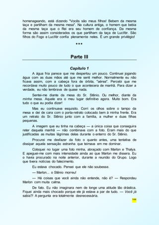 homenageando, está dizendo "Vocês são meus filhos! Bebem da mesma 
taça e partilham da mesma mesa". Na cultura antiga, o homem que bebia 
da mesma taça que o Rei era seu homem de confiança. Da mesma 
forma são assim considerados os que partilham da taça de Lucifér. São 
filhos do Fogo e Lucifér confia plenamente neles. É um grande privilégio! 
144 
*** 
Parte III 
Capítulo 1 
A água fria parece que me despertou um pouco. Continuei jogando 
água com as duas mãos até que me senti melhor. Normalmente eu não 
ficava assim, com a cabeça fora de órbita, "aérea". Percebi que me 
recordava muito pouco de tudo o que acontecera de manhã. Para dizer a 
verdade, eu não lembrava de quase nada. 
Sentei-me diante da mesa do Sr. Stênio. Ou melhor, diante da 
minha mesa. Aquele era o meu lugar definitivo agora. Muito bom. Era 
tudo o que eu podia dizer! 
Mas eu continuava esquisito. Corri os olhos sobre o tampo da 
mesa e dei de cara com o porta-retrato colocado bem à minha frente. Era 
um retrato do Sr. Stênio junto com a família, a mulher e duas filhas 
pequenas. 
A imagem que eu tinha na cabeça — a única coisa que conseguira 
reter daquela manhã — não combinava com a foto. Eram mais do que 
justificadas as muitas lágrimas delas durante o enterro do Sr. Stênio. 
Procurei me desfazer da foto o quanto antes, uma tentativa de 
dissipar aquela sensação estranha que teimava em me dominar. 
Coloquei no lugar uma foto minha, abraçado com Marlon e Thalya. 
E apeguei-me com mais intensidade ainda ao que Marlon me dissera. Eu 
o havia procurado na noite anterior, durante a reunião do Grupo. Logo 
que tivera notícias do falecimento. 
Eu estava chocado. Pensei que ele não soubesse. 
— Marlon... o Stênio morreu! 
— Há coisas que você ainda não entende, não é? — Respondeu 
Marlon com muita calma. 
De fato. Eu não imaginara nem de longe uma atitude tão drástica. 
Fiquei ainda mais chocado porque ele já estava a par de tudo. — Você já 
sabia?! A pergunta era totalmente desnecessária. 
 