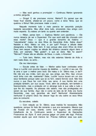 — Mas você ganhou a promoção! — Continuou Marlon ignorando 
145 
a minha pergunta. 
— Droga! E ele precisava morrer, Marlon?! Eu pensei que ele 
fosse ficar doente, afastar-se um pouco, como a dona Tânia, que só 
quebrou o fêmur! Não precisava matar o cara!... 
Naquele momento tudo o mais parecia ter assumido posição 
bastante secundária. Meu olhar dizia tudo, encarando meu amigo com 
muito espanto. Eu estava um tanto ou quanto sem entender. 
— Rillian, pense bem. — Explicou Marlon com paciência. — Ele 
nunca deixaria de ser o Supervisor. Por que você está tão chocado com 
essa morte? Deus — que é o grande bonzinho da história — 
"naturalmente" matou os dois filhos do Sacerdote Arão. Sabia disso? 
Nadabe e Abiú. Matou os dois, e por quê? Porque a atitude deles 
desagradou a Deus. Note bem. E isso porque eles eram filhos de Arão! 
Deus nem sequer cogitou se atitude tão drástica causaria algum dano a 
Arão, por exemplo. "Não gostei!", e que se dane. Não foi assim? 
"Morram"! Essas são as atitudes de Deus, o Justo, o Amoroso! 
— Tudo bem, Marlon, mas nós não estamos falando de Arão e 
nem nada disso, eu acho... 
Ele me interrompeu. 
— Escute antes de falar. — Marlon sabia fazer contrastes entre 
Deus e Lucifér com enorme riqueza de detalhes. — Lucifér é seu pai. Ele 
te ama e quer o melhor para você. Ele matou o Sr. Stênio mas...e daí?! 
Ele não era seu irmão, nem seu pai, seu amigo, seu filho. Que vínculo 
você tinha com ele, realmente? Sabe, Lucifér nunca tocará em um dos 
seus familiares porque sabe que se os ferir, estará ferindo você. Não fará 
nunca o que Deus fez com Arão, seu servo. A sua família tem uma 
proteção também, por sua causa. Você, além da proteção, tem também o 
favorecimento, mas a proteção em si abrange tudo à sua volta e tudo o 
que lhe diz respeito. As pessoas não sabem, mas são privilegiadas em 
serem da sua família. Aqui não é como do lado de lá! Arão era Sumo 
Sacerdote, mas que garantias ele teve? Nenhuma! Absolutamente 
nenhuma! O próprio Deus fez descer fogo do céu sobre os seus filhos 
para os consumir. 
Eu escutava, calado. 
— Com relação ao Sr. Stênio, essa medida foi necessária. Não 
questione, porque foi feito tão somente o que era necessário. Mesmo que 
ele ficasse em casa, doente, como você sugeriu, ele continuaria 
trabalhando de lá. Continuaria sendo o Supervisor de Operações 
Financeiras da Style. E você precisa galgar um posto alto logo. Precisa 
receber aquilo que você merece ter. Precisa melhorar essa sua auto- 
 
