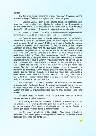 146 
estima! 
Ele fez uma pausa, encarando o meu rosto com firmeza e carinho 
ao mesmo tempo. Deu-me um tapinha nas costas, amigável: 
— Quando Lucifér quer te dar alguma coisa, ele realmente quer 
fazer isto, quer concluir o seu objetivo de qualquer forma. O propósito, o 
fim é o que importa. E os fins justificam os meios. Isso faz você lembrado 
de algo?! — E concluiu: — O câncer é muito fácil de ser plantado! 
Eu ainda não sabia o que dizer, continuava sentado esperando ele 
terminar, processando as idéias, abstendo-me de comentários. 
— Deus às vezes age de forma muito estranha... e os Cristãos 
continuam a adorá-Lo do mesmo jeito! Ele avisa: "Agora vou forjar em 
você o caráter de não sei quem". E Deus vai e mata a família, faz capotar 
o carro, a empresa vai à bancarrota. Do lado de Deus os fins sempre 
justificam os meios. Que nem Jó, que quase morreu! — Marlon parecia 
visivelmente indignado. — "É isso aí! Vamos ver se você é bom mesmo, 
meu servo Jó!" E lá vai. Uma chuva de "bênção". Isso porque ele era o 
mais justo sobre a Terra. Que recompensa, heim? E querem fazer 
acreditar que Jesus veio para que a Humanidade tivesse Vida, e Vida em 
abundância! Ora, e isso é vida?!!! Vida de sofrimento, só se for! Mas os 
fins... justificam tudo isso! Parece que Deus não tem mais o que fazer. 
Mas Lucifér não faz isso, ele não tira o que você tem pra fazer você 
sofrer. Ele não quer sofrimento para o homem, quer, ao contrário, a 
plenitude da Felicidade. Você nasceu para ser feliz, Eduardo. Lucifér é 
aquele que dá vida de verdade. E é isso que você está começando a 
experimentar. Vida! Vida é você estar exercendo um cargo que merece 
ter. Vida é não passar necessidade, é ter paz com você mesmo. É ter 
amigos que estão ao seu lado sempre! 
Me convenceu. De fato. O exemplo de Nadabe e Abiú me tocou 
profundamente. Realmente Deus não estava preocupado. Nem com eles 
e muito menos com Arão, que era pai. O contraste era tão imenso...! 
Lucifér era bom. A argumentação dele caiu no meu coração como uma 
bomba. 
— Tem razão. — Admiti. — É só uma vida. Meu pai a tomou 
porque quis dar o melhor para mim. 
E fiquei agradecido, sinceramente. A Lucifér, a Abraxas e a todas 
as Entidades que tinham participado para que eu pudesse ter — e ser — 
o que eu queria. Compreendi o significado de tudo aquilo. Depois de 
refletir por alguns minutos tornei a me manifestar: 
— Eu quero agradecer, então, Marlon. Não estava entendendo 
muito bem, mas agora gostaria de agradecer! Oferecer um brinde a estes 
demônios que estão me dando isso. 
 