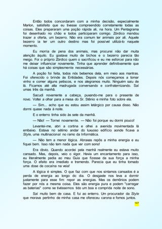 Então todos concordaram com a minha decisão, especialmente 
Marlon, satisfeito que eu tivesse compreendido corretamente todas as 
coisas. Eles prepararam uma poção rápida ali, na hora. Um Pentagrama 
foi desenhado no chão e todos participaram comigo. Zórdico mandou 
trazer a oferta, um bezerro. Não era comum ter animais por ali. Aquele 
bezerro ia ter um outro destino mas foi possível utilizá-lo naquele 
momento. 
Eu morria de pena dos animais, mas procurei não dar muita 
atenção àquilo. Eu gostava muito de bichos e o bezerro parecia tão 
meigo. Foi o próprio Zórdico quem o sacrificou e eu me esforcei para não 
me deixar influenciar novamente. Tinha que aprender definitivamente que 
há coisas que são simplesmente necessárias. 
A poção foi feita, todos nós bebemos dela, em meio aos mantras. 
Foi oferecido o brinde às Entidades. Depois nós começamos a tomar 
vinho e comer alguns petiscos, e nos alegramos muito. Ninguém saiu de 
lá. Ficamos até alta madrugada conversando e confraternizando. Saí 
umas três da manhã. 
Sacudi novamente a cabeça, puxando-me para o presente de 
147 
novo. Voltei a olhar para a mesa do Sr. Stênio e minha foto sobre ela. 
— Sim... acho que eu estou assim letárgico por causa disso. Não 
dormi quase nada à noite. 
E o enterro tinha sido às sete da manhã. 
— Não! — Tornei novamente. — Não foi porque eu dormi pouco! 
Levantei-me, abri a cortina e olhei a avenida movimentada lá 
embaixo. Estava no sétimo andar do luxuoso edifício aonde ficava a 
Style, uma multinacional no ramo da Informática. 
— Não tem a menor lógica. Abraxas repôs a minha energia e eu 
fiquei bem. Isso não tem nada que ver com sono! 
Era óbvio. Quando acordei pela manhã realmente eu estava muito 
cansado. Mas, depois, veio o vigor. Havia um encantamento para isso, 
eu literalmente pedia ao meu Guia que fizesse da sua força a minha 
força. O efeito era imediato e tremendo. Parecia que eu tinha tomado 
uma dose de cocaína na veia! 
A lógica é simples. O que faz com que nos sintamos cansados é a 
perda de energia ao longo do dia. O desgaste nos leva a dormir 
justamente para esse fim: repor as energias. Mas os demônios podem 
fazer por nós a mesma coisa. Eles são energia pura e podem "carregar 
as baterias" como se tivéssemos tido um boa e comprida noite de sono. 
Saí muito bem de casa. E fui ao enterro. Um procurador da Style 
que morava pertinho de minha casa me ofereceu carona e fomos juntos. 
 