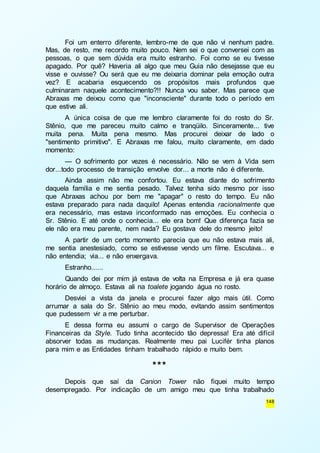Foi um enterro diferente, lembro-me de que não vi nenhum padre. 
Mas, de resto, me recordo muito pouco. Nem sei o que conversei com as 
pessoas, o que sem dúvida era muito estranho. Foi como se eu tivesse 
apagado. Por quê? Haveria ali algo que meu Guia não desejasse que eu 
visse e ouvisse? Ou será que eu me deixaria dominar pela emoção outra 
vez? E acabaria esquecendo os propósitos mais profundos que 
culminaram naquele acontecimento?!! Nunca vou saber. Mas parece que 
Abraxas me deixou como que "inconsciente" durante todo o período em 
que estive ali. 
A única coisa de que me lembro claramente foi do rosto do Sr. 
Stênio, que me pareceu muito calmo e tranqüilo. Sinceramente... tive 
muita pena. Muita pena mesmo. Mas procurei deixar de lado o 
"sentimento primitivo". E Abraxas me falou, muito claramente, em dado 
momento: 
— O sofrimento por vezes é necessário. Não se vem à Vida sem 
148 
dor...todo processo de transição envolve dor... a morte não é diferente. 
Ainda assim não me confortou. Eu estava diante do sofrimento 
daquela família e me sentia pesado. Talvez tenha sido mesmo por isso 
que Abraxas achou por bem me "apagar" o resto do tempo. Eu não 
estava preparado para nada daquilo! Apenas entendia racionalmente que 
era necessário, mas estava inconformado nas emoções. Eu conhecia o 
Sr. Stênio. E até onde o conhecia... ele era bom! Que diferença fazia se 
ele não era meu parente, nem nada? Eu gostava dele do mesmo jeito! 
A partir de um certo momento parecia que eu não estava mais ali, 
me sentia anestesiado, como se estivesse vendo um filme. Escutava... e 
não entendia; via... e não enxergava. 
Estranho...... 
Quando dei por mim já estava de volta na Empresa e já era quase 
horário de almoço. Estava ali na toalete jogando água no rosto. 
Desviei a vista da janela e procurei fazer algo mais útil. Como 
arrumar a sala do Sr. Stênio ao meu modo, evitando assim sentimentos 
que pudessem vir a me perturbar. 
E dessa forma eu assumi o cargo de Supervisor de Operações 
Financeiras da Style. Tudo tinha acontecido tão depressa! Era até difícil 
absorver todas as mudanças. Realmente meu pai Lucifér tinha planos 
para mim e as Entidades tinham trabalhado rápido e muito bem. 
*** 
Depois que saí da Canion Tower não fiquei muito tempo 
desempregado. Por indicação de um amigo meu que tinha trabalhado 
 