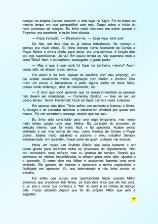 comigo na própria Canion, concorri a uma vaga na Style. Fiz os testes ao 
mesmo tempo em que compartilhei com meu Grupo sobre o início do 
novo processo de seleção. Eu tinha muito interesse em entrar porque a 
Empresa era excelente e muito bem situada. 
— Fique tranqüilo. — Disseram-me. — Essa vaga será sua! 
De fato, em dois dias eu já estava trabalhando. No começo o 
serviço era muito chato. Eu tinha entrado como Assistente de Contas a 
Pagar Sênior e minha chefe, para variar, era uma senhora. A função dela 
era nos supervisionar. Já viu! Em pouco tempo eu não suportava mais a 
dona Tânia! Nem ir ao banheiro sossegado a gente podia: 
— Mas o que é que você foi fazer no banheiro, menino? Assim 
149 
desse jeito vai atrasar o seu serviço. 
Era assim o dia todo. Apesar de satisfeito com meu emprego, um 
dia acabei sinalizando minha indignação com Marlon e Zórdico. Eles 
riram um pouco e limitaram-se a pedir alguns dados de dona Tânia, 
coisas como endereço, data de nascimento, etc. 
— É bom que você aprenda que na nossa Irmandade as pessoas 
não devem ser molestadas. — Comentou Zórdico. — Isso vai ser por 
pouco tempo. Tenha Paciência! Você vai fazer carreira nesta Empresa. 
Em poucos dias dona Tânia sofreu um acidente e fraturou o fêmur. 
A cirurgia e os cuidados médicos a mantiveram afastada por quase seis 
meses. Foi um verdadeiro sossego depois que ela saiu. 
Eu tinha sido contratado para uma vaga temporária, mas nesse 
meio tempo surgiu uma vaga efetiva. Eu participei do processo de 
seleção interno, que foi muito fácil, e fui aprovado. Acabei sendo 
efetivado a um nível acima do meu: como Analista de Contas a Pagar 
Júnior. Estava muito satisfeito e adorava o meu trabalho! Sempre 
entusiasmado em aprender, ficava perto de quem pudesse me ensinar. 
Havia um rapaz, um Analista Sênior que sabia bastante e em 
quem grudei para aprender todos os processos do departamento. Não 
era necessário esse esforço mas eu gostava do serviço. Depois que 
terminava as minhas incumbências ia sempre para perto dele, ajudava-o 
e aprendia. O nome dele era Milton e acabamos fazendo uma certa 
amizade. Ele gostava de ensinar e apreciava a minha capacidade e 
facilidade em aprender. Eu era determinado e não tinha receio de 
trabalho. 
Foi então que surgiu uma oportunidade ímpar quando Milton 
anunciou que precisava tirar férias. Já fazia dois anos que ele não saía. 
E eu era o único que conhecia o "filé" do setor e as rotinas de serviço 
dele. Fiquei sabendo depois que foi do próprio Milton que veio a 
sugestão: 
 