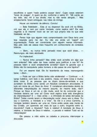 escolhidos a quem “nada poderia causar dano”. Cujas casas estariam 
“livres de pragas”. A quem se diz, conforme o salmo 91: “Mil cairão ao 
teu lado, dez mil à tua direita, mas tu não serás atingido...”. Mas 
simplesmente foram entregues nas mãos do inimigo. 
Houve um momento de silêncio. Concluí: 
— Bela fidelidade!... Esta aí eu dispenso! Se você crê na Bíblia, 
crê que ela é cem por cento Verdade, como explica isto? Ela está 
negando a Si mesma! Você vai ver em sua própria vida no que esta 
fidelidade vai dar... 
Penso hoje que alguém mais compromissado com Deus teria uma 
boa resposta para me dar. Eu não era ainda um “expert” em 
argumentação. Podia ser convincente com alguém menos informado. 
Mas pelo visto ele estava meio fraquinho em conhecimento de contextos 
bíblicos. 
— Bem... eu nunca tinha pensado nisso que você disse... — 
15 
Resmungou ele meio atordoado. 
Fui implacável: 
— Nunca tinha pensado? Mas então você acredita em algo que 
nem entende? Não sabe dar boas razões para justificar a sua fé? As 
pessoas falam e você simplesmente acredita? Quem te garante que a 
Bíblia não foi manipulada pelos homens e não passa de uma fajutice? 
Foi um vexame total. Ele foi levantando da mesa, resmungando 
baixo: —Bom... 
— Pode ser que a Bíblia tenha sido adulterada! — Continuei. — A 
Igreja Católica, com todo o seu poderio, mexeu em tanta coisa e mudou 
tanta coisa. E as pessoas que se dizem donas-da-verdade e que 
acreditam na Bíblia como sendo um Absoluto cometeram atrocidades. E 
tudo em nome de um Deus de Amor. E cometeram atrocidades devido às 
diferentes interpretações do mesmo assunto, do mesmo texto, não?! 
Porque se Deus é um só, e não muda, você há de concordar que a 
Verdade deveria ser uma só! Como você explica toda esta divergência 
de interpretações? E — mais ainda — a infinidade de seitas derivadas da 
Bíblia? Todas crendo terem a interpretação certa! Jesus veio e disse “Eu 
sou o Caminho, a Verdade e a Vida”. Se Ele é o único Caminho, a 
Verdade também deveria ser uma só. Como então existe este monte de 
lixo Cristão, um querendo ser mais do que o outro, brigando entre si, 
discutindo? Cadê o Absoluto? Tudo é relativo! A bondade de Deus é 
relativa, a Verdade de Deus é relativa... o pecado é relativo! Tudo vai da 
interpretação! 
Ele passou a mão sobre os cabelos e procurou interromper a 
discussão: 
 
