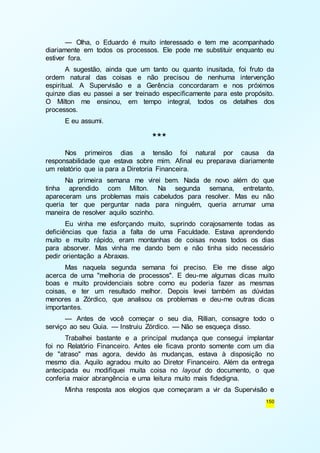 — Olha, o Eduardo é muito interessado e tem me acompanhado 
diariamente em todos os processos. Ele pode me substituir enquanto eu 
estiver fora. 
A sugestão, ainda que um tanto ou quanto inusitada, foi fruto da 
ordem natural das coisas e não precisou de nenhuma intervenção 
espiritual. A Supervisão e a Gerência concordaram e nos próximos 
quinze dias eu passei a ser treinado especificamente para este propósito. 
O Milton me ensinou, em tempo integral, todos os detalhes dos 
processos. 
150 
E eu assumi. 
*** 
Nos primeiros dias a tensão foi natural por causa da 
responsabilidade que estava sobre mim. Afinal eu preparava diariamente 
um relatório que ia para a Diretoria Financeira. 
Na primeira semana me virei bem. Nada de novo além do que 
tinha aprendido com Milton. Na segunda semana, entretanto, 
apareceram uns problemas mais cabeludos para resolver. Mas eu não 
queria ter que perguntar nada para ninguém, queria arrumar uma 
maneira de resolver aquilo sozinho. 
Eu vinha me esforçando muito, suprindo corajosamente todas as 
deficiências que fazia a falta de uma Faculdade. Estava aprendendo 
muito e muito rápido, eram montanhas de coisas novas todos os dias 
para absorver. Mas vinha me dando bem e não tinha sido necessário 
pedir orientação a Abraxas. 
Mas naquela segunda semana foi preciso. Ele me disse algo 
acerca de uma "melhoria de processos". E deu-me algumas dicas muito 
boas e muito providenciais sobre como eu poderia fazer as mesmas 
coisas, e ter um resultado melhor. Depois levei também as dúvidas 
menores a Zórdico, que analisou os problemas e deu-me outras dicas 
importantes. 
— Antes de você começar o seu dia, Rillian, consagre todo o 
serviço ao seu Guia. — Instruiu Zórdico. — Não se esqueça disso. 
Trabalhei bastante e a principal mudança que consegui implantar 
foi no Relatório Financeiro. Antes ele ficava pronto somente com um dia 
de "atraso" mas agora, devido às mudanças, estava à disposição no 
mesmo dia. Aquilo agradou muito ao Diretor Financeiro. Além da entrega 
antecipada eu modifiquei muita coisa no layout do documento, o que 
conferia maior abrangência e uma leitura muito mais fidedigna. 
Minha resposta aos elogios que começaram a vir da Supervisão e 
 