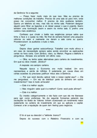 151 
da Gerência foi a seguinte: 
— Posso fazer muito mais do que isso. Mas eu preciso de 
melhores condições de trabalho. Preciso de uma sala só para mim, onde 
posso me concentrar melhor. E preciso de dois auxiliares também. 
Queria um telefone só meu, mas não na minha sala. Poderiam designar 
alguém para filtrar as ligações e só deixar passar o que é urgente. Quero 
também uma iluminação assim e assim na minha sala. E prefiro uma 
cadeira mais anatômica. 
Confesso que chutei o balde nas exigências porque sabia que 
tinha a faca e o queijo na mão. No final de semana fizeram uma pequena 
reforma no setor e realmente me deram a sala como eu queria. 
Providenciaram os auxiliares e tudo o mais. 
"UAU!" 
Depois disso ganhei autoconfiança. Trabalhei com muito afinco e 
em caso de necessidade sempre sabia aonde encontrar as explicações 
certas na hora certa. Com Zórdico, claro, ou Marlon. Pegava o telefone e 
perguntava. Abraxas era somente em último caso. 
— Olha, eu tenho estas alternativas para carteira de investimentos. 
Em qual eu devo investir, Zórdico? 
A resposta era sempre certeira. 
Naquela época a Economia era muito instável. Um erro 
representava a perda de milhões. E justamente por causa disso em 
certas ocasiões eu precisava justificar meus atos à Gerência. 
— Por que você decidiu aplicar todo o nosso capital aqui? — Ela 
me perguntava. — Em vez de distribuir parte do dinheiro em outros 
investimentos? Isso é muito arriscado! 
— Esta é a melhor opção. 
— Mas ninguém sabe qual é a melhor!! Como você pode afirmar? 
— Esta é a melhor. 
Eu insistia categoricamente e isto fazia com que ela me liberasse 
para agir como preferisse. No dia seguinte ficávamos sabendo das 
oscilações na Bolsa de Valores: tinham ocasionado um rendimento maior 
exatamente na carteira de investimento em que eu aplicara o capital. 
Comecei a ter a reputação de quem tem feeling para negócios. 
*** 
E foi aí que eu descobri o "elefante branco"! 
Depois do sucesso com o Relatório Financeiro e com os 
 