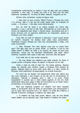 investimentos certeiríssimos eu estava à caça de algo mais que pudesse 
consolidar o meu valor. O tempo era curto e eu tinha que me fazer 
totalmente insubstituível. As férias do Milton estavam chegando ao fim. 
Zórdico tinha comentado comigo há alguns dias: 
— Abra bem os seus ouvidos, Rillian! Porque o Abraxas tem muito 
a te ensinar. Não é à toa que ele existe desde antes da fundação do 
mundo. — E brincou: — Ele sabe muita Administração! 
Era um final de tarde e eu estava sentado em minha sala, 
pensativo, e com o serviço já todo feito. Normalmente eu ficava além do 
horário de expediente para deixar o trânsito baixar. Aproveitava para ler o 
jornal, brincava com os joguinhos eletrônicos do computador, jantava na 
Empresa com meus amigos. 
Tinha feito um café na máquina e observava o vapor quente saindo 
do copinho enquanto me deixava levar pelos meus pensamentos. 
Finalmente invoquei Abraxas por meio dos encantamentos e disse, com 
muita sinceridade: 
— Olha, Abraxas! Tem mais alguma coisa que eu possa fazer 
aqui? Tem algo mais que eu possa mudar, ou melhorar, e que eu não 
esteja vendo? O Milton vai voltar e eu preciso de coisas de peso para 
apresentar, coisas que me garantam efetivamente este lugar! Quero 
continuar ocupando este cargo, e esta sala, como tem sido até agora! 
A voz dele veio no meu ouvido esquerdo: 
— Dê uma olhada nos relatórios que estão subindo do Caixa. E 
152 
calcule quanto a Empresa deixou de aplicar no decorrer de um mês. 
Tomei o resto do café já meio frio. Em outras palavras, Abraxas 
estava me dizendo para verificar quanto a Empresa tinha deixado de 
ganhar. Naquela época os juros eram muito altos e a maior receita da 
Empresa vinha justamente da especulação na ciranda financeira. 
Fiz como ele me dissera. Um levantamento diário dos valores que 
não eram aplicados e que ficavam ao léu até que os fornecedores os 
retirassem. Calculei a projeção para o mês e os juros. Fiquei 
boquiaberto! A quantia que a Style estava jogando no lixo era muito 
significativa! Dava para pagar a folha de funcionários de um andar inteiro, 
já embutidos os encargos sociais. Muita grana. 
Mais que depressa preparei um relatório com base naqueles 
dados, e acrescentei xérox de todos os documentos que comprovavam o 
que eu dizia. Nem conversei com o Sr. Stênio. Fui direto até a Márcia, a 
Gerente Financeira. Entreguei o material nas mãos dela: 
— O relatório de hoje está pronto, Márcia, mas dá uma olhada 
nesse detalhe que eu descobri aqui. Veja também o relatório em anexo. 
 