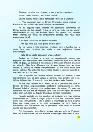 Ela bateu os olhos nos números, e eles eram incontestáveis: 
— Meu Deus! Eduardo, isso é uma bomba! 
Ela me elogiou muito e saiu, apressada, voou até a Diretoria: 
— Vou conversar com o Diretor Financeiro agora mesmo! — 
153 
Esclareceu ela. — Isso não pode continuar acontecendo! 
No dia seguinte fiquei sabendo dos acalorados comentários do 
Diretor acerca do meu dossiê. E que a partir de então eu iria ocupar 
definitivamente o cargo de Analista Sênior. Em poucos dias, quando 
Milton retornou das férias, foi simplesmente demitido. Não havia mais 
espaço para ele ali. 
E eu fiquei com todas as regalias do setor! 
— Há algo mais que você queira em sua sala? 
Eu me sentia o todo-poderoso. Impliquei com o barulho que o 
vento fazia nas persianas da janela e que prejudicava minha 
concentração. 
— Não dá pra vocês colocarem umas cortinas? 
Ganhei as cortinas e a vida no departamento parece que 
engrenou. Em sete meses meu crescimento dentro da Style tinha ido de 
vento em popa. Eu adorava o meu serviço e em pouco tempo já era dono 
da situação. Não fazia diferença que Abraxas tivesse dado as dicas 
iniciais, e Zórdico as tivesse complementado. Eu me virava muito bem 
agora. Sozinho. Nos próximos cinco meses ocupei o cargo de Analista. E 
completei um ano de casa. 
Mas o episódio do "elefante branco" acabou por estreitar o meu 
relacionamento não só com Márcia, a Gerente, mas também com o sr. 
Stênio. O Supervisor. E era muito bem visto também pela Diretoria. 
No que dizia respeito ao Sr. Stênio, eu era o preferido dele para as 
tarefas de maior responsabilidade, costumava acompanhá-lo de perto. 
Procurei trabalhar sempre com conhecimento de causa. Eu não me 
contentava em que ele me dissesse para fazer isso ou aquilo. Eu queria 
saber opor quê disso ou daquilo. Detestava serviços robotizados. 
Naquele período um dos desafios foi implantar um novo sistema 
informatizado de Contas a Pagar porque muitos dos processos ainda 
eram feitos manualmente. Toda a gestão e implantação do novo sistema 
ficou por nossa conta e eu pude acompanhar de perto desde o 
treinamento dos funcionários até os processos finais tanto do sistema 
quanto dos equipamentos. 
Foi desgastante, sem dúvida, sempre saíamos tarde da Empresa. 
Não raro trabalhávamos até aos sábados e domingos. Mas valeu a pena. 
 