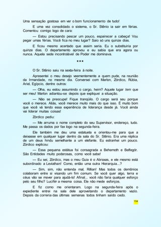 154 
Uma sensação gostosa em ver o bom funcionamento de tudo! 
E uma vez consolidado o sistema, o Sr. Stênio ia sair em férias. 
Comentou comigo logo de cara: 
— Estou precisando pescar um pouco, espairecer a cabeça! Vou 
pegar umas férias. Você fica no meu lugar? Saio só uns quinze dias. 
E ficou mesmo acertado que assim seria. Eu o substituiria por 
quinze dias. O departamento aprovou e eu sabia que era agora ou 
nunca. Aquela sede incontrolável de Poder me dominava. 
*** 
O Sr. Stênio saiu na sexta-feira à noite. 
Apresentei o meu desejo veementemente a quem pude, na reunião 
da Irmandade, no mesmo dia. Conversei com Marlon, Zórdico, Rúbia, 
Ariel, Egípcio, dentre outros: 
— Olha, eu estou assumindo o cargo, heim? Aquele lugar tem que 
ser meu! Marlon adiantou-se depois que expliquei a situação. 
— Não se preocupe! Fique tranqüilo. O cargo será seu porque 
você o merece. Aliás, você merece muito mais do que isso. É muito bom 
que você vá tendo essa experiência de liderança desde já. Você ainda 
vai liderar muitas coisas! 
Zórdico pediu: 
— Me arruma o nome completo do seu Supervisor, endereço, tudo. 
Me passa os dados por fax logo na segunda-feira. 
Ele também me deu uma estatueta e orientou-me para que a 
deixasse em qualquer lugar dentro da sala do Sr. Stênio. Era uma réplica 
de um deus hindu semelhante a um elefante. Eu estranhei um pouco. 
Zórdico explicou: 
— Essa pequena estátua foi consagrada a Behemoth e Belfegór. 
São Entidades muito poderosas, como você sabe! 
— Eu sei, Zórdico, mas o meu Guia é o Abraxas, e ele mesmo está 
subordinado a Leviathan! Como, então uma outra Hierarquia...? 
— Sim, sim, não entenda mal, Rillian! Mas todos os demônios 
colaboram entre si visando um fim comum. Se você quer algo, terra e 
céus vão se mover para ajudá-lo! Afinal... você não faria qualquer esforço 
pelo seu filho? Lucifér a mesma coisa. Ele não mede esforços. 
E fiz como me orientaram. Logo na segunda-feira após o 
expediente entrei na sala dele aproveitando o departamento vazio. 
Depois da correria das últimas semanas todos tinham saído cedo. 
 