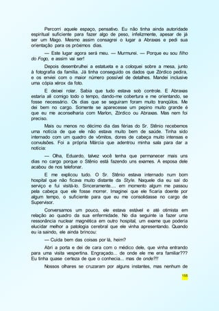Percorri aquele espaço, pensativo. Eu não tinha ainda autoridade 
espiritual suficiente para fazer algo de peso, infelizmente, apesar de já 
ser um Mago. Mesmo assim consagrei o lugar a Abraxas e pedi sua 
orientação para os próximos dias. 
— Este lugar agora será meu. — Murmurei. — Porque eu sou filho 
155 
do Fogo, e assim vai ser! 
Depois desembrulhei a estatueta e a coloquei sobre a mesa, junto 
à fotografia da família. Já tinha conseguido os dados que Zórdico pedira, 
e os enviei com o maior número possível de detalhes. Mandei inclusive 
uma cópia xérox da foto. 
E deixei rolar. Sabia que tudo estava sob controle. E Abraxas 
estaria ali comigo todo o tempo, dando-me cobertura e me orientando, se 
fosse necessário. Os dias que se seguiram foram muito tranqüilos. Me 
dei bem no cargo. Somente se aparecesse um pepino muito grande é 
que eu me aconselharia com Marlon, Zórdico ou Abraxas. Mas nem foi 
preciso. 
Mais ou menos no décimo dia das férias do Sr. Stênio recebemos 
uma notícia de que ele não estava muito bem de saúde. Tinha sido 
internado com um quadro de vômitos, dores de cabeça muito intensas e 
convulsões. Foi a própria Márcia que adentrou minha sala para dar a 
notícia: 
— Olha, Eduardo, talvez você tenha que permanecer mais uns 
dias no cargo porque o Stênio está fazendo uns exames. A esposa dele 
acabou de nos telefonar. 
E me explicou tudo. O Sr. Stênio estava internado num bom 
hospital que não ficava muito distante da Style. Naquele dia eu saí do 
serviço e fui visitá-lo. Sinceramente.... em momento algum me passou 
pela cabeça que ele fosse morrer. Imaginei que ele ficaria doente por 
algum tempo, o suficiente para que eu me consolidasse no cargo de 
Supervisor. 
Conversamos um pouco, ele estava estável e até otimista em 
relação ao quadro da sua enfermidade. No dia seguinte ia fazer uma 
ressonância nuclear magnética em outro hospital, um exame que poderia 
elucidar melhor a patologia cerebral que ele vinha apresentando. Quando 
eu ia saindo, ele ainda brincou: 
— Cuida bem das coisas por lá, heim? 
Abri a porta e dei de cara com o médico dele, que vinha entrando 
para uma visita vespertina. Engraçado... de onde ele me era familiar??? 
Eu tinha quase certeza de que o conhecia... mas de onde?!! 
Nossos olhares se cruzaram por alguns instantes, mas nenhum de 
 